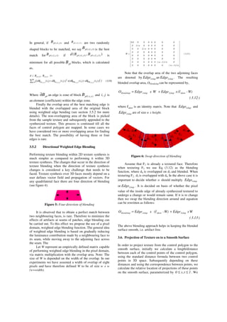 In general, if )1,1( yxplB and )2y,2x(plB are two randomly
shaped blocks to be matched, we say )1,1( yxplB is the best
match for )2,2( yxplB if ),( )2,2()1,1( yxplyxpl BBd is
minimum for all possible plB blocks, which is calculated
as,
)10.3(})]j,i(dB)j,i(dB[])j,i(dB)j,i(dB{[
)B,B(d
2
HHHH
dB
0j,i
2
LLLL
)1y,1x()2y,2x(
)2y,2x(3)1y,1x(3)2y,2x(3)1y,1x(3
−+−
=
∑ =
Where plB∂ an edge is zone of block ),( yxplB and j,i is
an element (coefficient) within the edge zone.
Finally the overlap area of the best matching edge is
blended with the overlapped area of the original block
using weighted edge bending (see section 3.5.2 for more
details). The non-overlapping area of the block is picked
from the sample texture and subsequently appended to the
synthesized texture. This process is continued till all the
faces of control polygon are mapped. In some cases we
have considered two or more overlapping areas for finding
the best match. The possibility of having three or four
edges is rare.
3.5.2 Directional Weighted Edge Blending
Performing texture blending within 2D texture synthesis is
much simpler as compared to performing it within 3D
texture synthesis. The changes that occur in the direction of
texture blending when the direction of texture synthesis
changes is considered a key challenge that needs to be
faced. Texture synthesis over 3D faces mostly depend on a
user defines vector field and propagation of vectors. For
any quadrilateral face there are four direction of blending
(see figure 4).
Figure 5: Four direction of blending
It is observed that to obtain a perfect match between
two neighbouring faces, is rare. Therefore to minimize the
effects of artifacts at seams of patches, edge blending can
be carried out. To this effect we propose the use of a pixel
domain, weighted edge blending function. The general idea
of weighted edge blending is based on gradually reducing
the luminance contribution made by a neighbouring face to
its seam, while moving away to the adjoining face across
the seam. The
Let W represent an empirically defined matrix capable
of performing weighted edge blending in the pixel domain,
via matrix multiplication with the overlap area. Note: The
size of W is depended on the width of the overlap. In our
experiments we have assumed a width of overlap of eight
pixels and have therefore defined W to be of size w x w
(w=width).
)11.3(
w/)1w(0000000
0w/)2w(000000
0000000
0000000
0000000
00000w/200
000000w/10
00000000.0
W


























−
−
•
•
•
=
Note that the overlap area of the two adjoining faces
are denoted by 1olapEdge an 2olapEdge . The resulting
blended overlap area, Oblendolap can be represented by,
)12.3(
W)-(IxEdgeWxEdgeO ident2olap1olapblendolap +=
where identI is an identity matrix. Note that 1olapEdge and
2olapEdge are of size w x height.
Figure 6: Swap direction of blending
Assume that F1 is already a textured face. Therefore
when texturing F3 we use Eq (3.12) as the blending
function, where d4 is overlapped on d3 and blended. When
texturing F2 , d3 is overlapped with d4. In the above case it is
important to decide whether w should multiply 1olapEdge
or 2olapEdge . It is decided on basis of whether the pixel
value of the inside edge of already synthesized textured to
undergo a change or would remain same. If it is to change
then we swap the blending direction around and equation
can be rewritten as follows:
)13.3(
WxEdgeW)-(IxEdgeO 2olapident1olapblendolap +=
The above blending approach helps in keeping the blended
surface smooth, i.e. artifact free.
3.6. Projection of Texture on to a Smooth Surface
In order to project texture from the control polygon to the
smooth surface, initially we calculate a length/distance
between each of the control points of the control polygon,
using the standard distance formula between two control
points in 3D space. Subsequently depending on these
distances and using the correspondence between points, we
calculate the relative location of projections of these points
on the smooth surface, parameterized by 1t,s0 ≤≤ . We
F1
d3
d1
d2
d4
F3
d3
d1
d2
d4
F2 d3
d1
d2
d4
 
