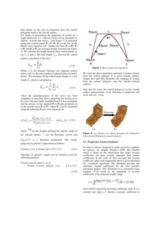 then decide on the area of projection from the control
polygonal mesh to the smooth surface.
For clarity of presentation the projection of texture on a
single dimension (i.e. a Bezier curve) can be presented as
follows: Assume that curve c’ (see Figure 7) is generated
using four control points P1, P2, P3, P4.via the use of the
Bézier curve equation 3.16. Further the lines, P1 to P2, P2
to P3 and P3 to P4 are assumed already textured (see Figure
7). We calculate the length between these control points, as
say l1, l2 and l3. The total length k,Tl between the control
points is calculated as the sum,
∑=
=
k
1i
k,T lil (3.14)
Where li is the distance between two adjacent control
points, and k is the total number of adjacent pairs of control
points. We normalize all the control point lengths to a unit
length *
il which is calculated as.
i
k
1iT
*
k,T l
l
1
l ∑=
=
(3.15)
Once the parameterization of the curve has been
completed as described above, projecting the texture on to
the curve becomes fairly straightforward. It was mentioned
that the texture on line segment P1 to P2 gets projected on
to the smooth curve P1 to P’2. where P’2 can be calculated
using the following Bezier curve equation, as;
1,l0,
ω)l(b
vω)l(b
)l('P *
k,Tm
0j j
*
k,Tjm,
m
0j
*
jj
*
k,Tjm,*
k,Ti ≤≤
∑
∑
=
=
=
(3.16)
where
ωj are the weights defining the specific shape of
the smooth surface, *v j are the Bernstein vectors and
)s(b jm, is a Bernstein polynomial. The texture
projection in general is represented as follows:
Texture (c’(s)) ≡ Texture (p(s)) 1s0 ≤≤ (3.17)
Therefore in general a patch can be textured using the
following equation,
Texture (smooth patch (t, s)) ≡
Texture (control polygon (t,s)) 1t,s0 ≤≤
(3.18)
Figure 7: Basic projection approach
We used the above projection approach to project texture
from the control polygon to a given smooth surface.
(Figure 8(a) and 8(b) illustrates the mapping of texture
from the control polygons onto the smooth rational
surface).
Note that the closer the control polygon is to the smooth
surface representation, lesser distortion in projection will
occur and vice –versa.
(a) (b)
Figure 8: (a) Texture on control polygon (b) Projection
from control Polygon to smooth surface.
3.7. Progressive Texture Synthesis
In order to achieve progressive nature of texture synthesis
on surfaces, we adopted Shapiro’s EZW idea [Sha93]
which is based on the observation that larger wavelet
coefficients are more visually important than smaller
coefficients. In our work we have assumed that wavelet
coefficient values with magnitudes above a given threshold
are considered significant. The threshold provides the
minimum number coefficient for the best possible
perceptual quality. This threshold (t) is calculated using
equation (3.19) based on the magnitude of wavelet
coefficients of decomposed sample image.
( )( )( ) )19.3(log
2
,
2 −= 



KLLt
yxMAX n
where MAX() means the maximum coefficient value, K is a
constant and ( )yxLLn , denotes a general coefficient in
Projection
 