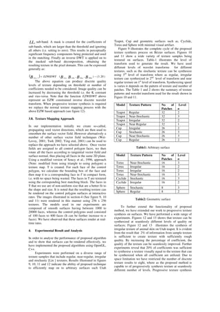 LLn sub-band. A mask is created for the coefficients of
sub-bands, which are larger than the threshold and ignoring
all others (i.e. setting to zero). This results in perceptually
significant frequency components being protected and used
in the matching. Finally an inverse DWT is applied on to
the masked sub-band decomposition, obtaining the
resulting texture in the pixel domain. This can be expressed
generally as:
( ) )20.3(),,( ,1
−=− BBBBB HHnHLnLHnLLnLLn
EZWIDWT
The above equation can produce discrete quality
levels of texture depending on threshold or number of
coefficients needed to be considered. Image quality can be
increased by decreasing the threshold i.e. the K constant
and vies-versa. Note that the function EZWIDWT above
represent an EZW constrained inverse discrete wavelet
transform. When progressive texture synthesis is required
we replace the normal texture mapping process with the
above EZW based approach (see figure 12).
3.8. Texture Mapping Approach
In our implementation initially we create so-called,
propagating seed vector directions, which are then used to
smoothen the surface vector field. However alternatively a
number of other surface vector field techniques (Wei-
Levoy, 2001; Turk 2002; Ying etal, 2001) can be used to
replace the approach we have selected above. Once vector
fields are assigned to all control polygon faces, we then
rotate all the faces according to tangential vector field and
surface normal, thus placing all faces in the same 2D plane.
Using a modified version of Soucy et al., 1996, approach
(Note: modified from using triangle to using polygon) a
texture map. T is created. For each face of the control
polygon, we calculate the bounding box of the face and
then map it to a corresponding face in T in compact form,
i.e. with no space being wasted. The faces in T are textured
using the corresponding best matching block. The faces in
T that we use are of non-uniform size that are a better fit to
the shape and size. It is noted that the resulting texture can
be rendered on the control polygon surfaces at interactive
rates. The images illustrated in section-4 (See figure 9, 10
and 11) were rendered in this manner using 256 x 256
textures. The models used in our experiments are
composed of smooth surfaces having between 1000 to
20000 faces, whereas the control polygons used consisted
of 100 faces to 400 faces (It can be further increase to n
faces). We have observed that these surfaces render at real-
time rates.
4. Experimental Result and Analysis
In order to analyse the performance of proposed algorithm
and to show that surfaces can be rendered effectively, we
have implemented the proposed algorithms using OpenGL,
C++.
Experiments were performed on a diverse range of
texture samples that include regular, near-regular, irregular
and stochastic [Lin ] textures. Results illustrated in figures
9, 10, 11 and 12 indicate the ability of proposed technique
to efficiently map on to arbitrary surfaces such Utah
Teapot, Cup and geometric surfaces such as, Cyclide,
Torus and Sphere with minimal visual artifact.
Figure 9 illustrates the complete cycle of the proposed
texture synthesis process on Bézier surfaces. Figures 10
and 11 show a wide variety of texture samples being
textured on surfaces. Table-1 illustrates the level of
transform used to generate the result. We have used
different levels of wavelet transforms for different
textures, such as the stochastic texture can be synthesize
using 3rd
level of transform where as regular, irregular
texture can synthesized in 2nd
level of transform and near
regular texture on 1st
level of transform. Synthesizing speed
is varies it depends on the pattern of texture and number of
patches. The Table 1 and 2 shows the summary of texture
patterns and wavelet transform used for the result shown in
Figure 10 and 11.
Model Texture Pattern No of
Patches
Level
n
Teapot Regular 32 2
Teapot Near-Stochastic 32 3
Teapot Irregular 32 2
Teapot Near Regular 32 1
Cup Irregular 26 2
Cup Stochastic 26 3
Cup Near-Stochastic 26 3
Cup Regular 26 2
Table1: Arbitrary surface
Model Texture Pattern No of
Patches
Level
n
Torus Near-Stochastic 16 3
Torus Irregular 16 2
Torus Irregular 16 2
Torus Near-Stochastic 16 3
Cyclide Stochastic 16 3
Cyclide Irregular 16 2
Sphere Stochastic 8 3
Sphere Regular 8 2
Table2: Geometric surface
To further extend the functionality of proposed
method, we have extended our work to progressive texture
synthesis on surfaces. We have performed a wide range of
experiments. Figures 12 and 13 shows that texture can be
synthesized at seamlessly different levels of quality on
surfaces; Figure 12 and 13 illustrates the synthesis of
irregular texture of animal skin on Utah teapot. It is evident
from the result that 2% of information from sample texture
is sufficient to create texture with sufficiently rough
quality. By increasing the percentage of coefficient, the
quality of the texture can be seamlessly improved. Further
experiments reveal that 20% of coefficients was sufficient
to synthesise a texture visually equal to the texture that can
be synthesized when all coefficient are utilized. Due to
space limitation we have restricted the number of discrete
texture results to eight, where as the proposed method is
capable to of progressively synthesis texture at seamlessly
different number of levels. Progressive texture synthesis
 