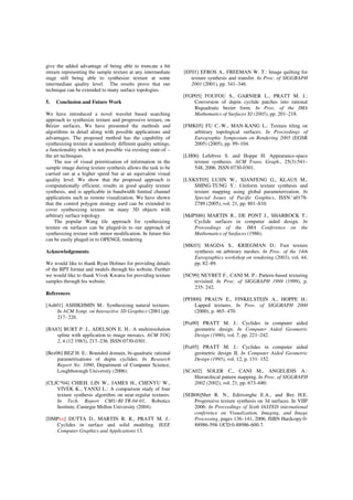 give the added advantage of being able to truncate a bit
stream representing the sample texture at any intermediate
stage still being able to synthesize texture at some
intermediate quality level. The results prove that our
technique can be extended to many surface topologies.
5. Conclusion and Future Work
We have introduced a novel wavelet based searching
approach to synthesize texture and progressive texture, on
Bézier surfaces. We have presented the methods and
algorithms in detail along with possible applications and
advantages. The proposed method has the capability of
synthesizing texture at seamlessly different quality settings,
a functionality which is not possible via existing state-of –
the art techniques.
The use of visual prioritisation of information in the
sample image during texture synthesis allows the task to be
carried out at a higher speed but at an equivalent visual
quality level. We show that the proposed approach is
computationally efficient, results in good quality texture
synthesis, and is applicable in bandwidth limited channel
applications such as remote visualization. We have shown
that the control polygon strategy used can be extended to
cover synthesizing texture on many 3D objects with
arbitrary surface topology.
The popular Wang tile approach for synthesizing
texture on surfaces can be pluged-in to our approach of
synthesizing texture with minor modification. In future this
can be easily pluged-in to OPENGL rendering
Acknowledgements
We would like to thank Ryan Holmes for providing details
of the BPT format and models through his website. Further
we would like to thank Vivek Kwatra for providing texture
samples through his website.
References
[Ash01] ASHIKHMIN M.: Synthesizing natural textures.
In ACM Symp. on Interactive 3D Graphics (2001),pp.
217- 226.
[BA83] BURT P. J., ADELSON E. H.: A multiresolution
spline with application to image mosaics. ACM TOG
2, 4 (12 1983), 217–236. ISSN:0730-0301.
[Bez06] BEZ H. E.: Bounded domain, bi-quadratic rational
parametrisations of dupin cyclides. In Research
Report No. 1090, Department of Computer Science,
Loughborough University (2006).
[CLJC*04] CHIEH. LIN W., JAMES H., CHENYU W.,
VIVEK K., YANXI L.: A comparison study of four
texture synthesis algorithm on near-regular textures.
In Tech. Report CMU-RI-TR-04-01, Robotics
Institute, Carnegie Mellon University (2004).
[DMPxx] DUTTA D., MARTIN R. R., PRATT M. J.:
Cyclides in surface and solid modeling. IEEE
Computer Graphics and Applications 13.
[EF01] EFROS A., FREEMAN W. T.: Image quilting for
texture synthesis and transfer. In Proc. of SIGGRAPH
2001 (2001), pp. 341–346.
[FGP05] FOUFOU S., GARNIER L., PRATT M. J.:
Conversion of dupin cyclide patches into rational
Biquadratic bezier form. In Proc. of the IMA
Mathematics of Surfaces XI (2005), pp. 201–218.
[FMK05] FU C.-W., MAN-KANG L.: Texture tiling on
arbitrary topological surfaces. In Proceedings of
Eurographic Symposium on Rendering 2005 (EGSR
2005) (2005), pp. 99–104.
[LH06] Lefebvre S. and Hoppe H. Appearance-space
texture synthesis. ACM Trans. Graph., 25(3):541–
548, 2006. ISSN:0730-0301.
[LXKST05] LUJIN W., XIANFENG G., KLAUS M.,
SHING-TUNG Y.: Uniform texture synthesis and
texture mapping using global parameterization. In
Special Issues of Pacific Graphics, ISSN:˘a0178-
2789 (2005), vol. 21, pp. 801–810.
[MdPS86] MARTIN R., DE PONT J., SHARROCK T.:
Cyclide surfaces in computer aided design. In
Proceedings of the IMA Conference on the
Mathematics of Surfaces (1986).
[MK03] MAGDA S., KRIEGMAN D.: Fast texture
synthesis on arbitrary meshes. In Proc. of the 14th
Eurographics workshop on rendering (2003), vol. 44,
pp. 82–89.
[NC99] NEYRET F., CANI M. P.: Pattern-based texturing
revisited. In Proc. of SIGGRAPH 1999 (1999), p.
235- 242.
[PFH00] PRAUN E., FINKELSTEIN A., HOPPE H.:
Lapped textures. In Proc. of SIGGRAPH 2000
(2000), p. 465- 470.
[Pra90] PRATT M. J.: Cyclides in computer aided
geometric design. In Computer Aided Geometric
Design (1990), vol. 7, pp. 221–242.
[Pra95] PRATT M. J.: Cyclides in computer aided
geometric design II. In Computer Aided Geometric
Design (1995), vol. 12, p. 131- 152.
[SCA02] SOLER C., CANI M., ANGELIDIS A.:
Hierarchical pattern mapping. In Proc. of SIGGRAPH
2002 (2002), vol. 21, pp. 673–680.
[SEB06]Shet R. N., Edirisinghe E.A., and Bez H.E.
Progressive texture synthesis on 3d surfaces. In VIIP
2006: In Proceedings of Sixth IASTED international
conference on Visualization, Imaging, and Image
Processing, pages 136–141, 2006. ISBN Hardcopy:0-
88986-598-1/CD:0-88986-600-7.
 