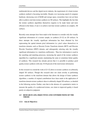 CHAPTER 1 An Overview
Transform Domain Texture Synthesis on Surfaces 6
multimodal devices and the digital movie industry, the requirement of a faster texture
synthesis method is becoming inevitable. Despite ever increasing speed of computer
hardware, decreasing cost of RAM and storage space, researchers have not yet been
able to achieve real time texture synthesis on 3D surfaces. This highlights the fact that
the texture synthesis algorithms themselves requires to be made faster and more
efficient in the future, if one is to achieve real time texture synthesis on complex, 3D
surfaces.
Recently some attempts have been made in the literature to consider only the visually
significant information of a texture sample, in synthesis [5-12] on 2D surfaces. In
these attempts the visually significant information has been obtained by first
representing the spatial domain pixel information (i.e. pixel values themselves) in
transform domains such as Discrete Cosine Transform domain (DCT) and Discrete
Wavelet Transform (DWT) domain, and subsequently selecting only the visually
significant information (i.e. transform coefficients). Thus less information is used in
the searching and matching processes, increasing the speed of the texture synthesis
algorithm by a significant amount, maintaining the same or sometimes better quality
of synthesis. This research has already proven that it is possible to produce good
quality texture synthesis with only 10-20 percent of the total texture information.
In this research we extend the work of [5-12] above to texture synthesis on arbitrarily
shaped 3D surfaces. Though this research does not claim novelty in performing
texture synthesis in the transform domain that allows the design of faster synthesis
algorithms, a number of original contributions have been made in the application of
transform domain texture synthesis ideas to arbitrarily shaped 3D surfaces, as detailed
in the following section. Further, note that in the absence of a quantitative metric to
measure the quality of a synthesised texture, our claim to improved quality is based
purely on subjective judgment.
1.5 RESEARCH AIM, OBJECTIVES AND CONTRIBUTIONS OF THE
THESIS
1.5.1 Aim & Objectives
 
