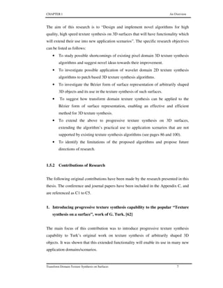 CHAPTER 1 An Overview
Transform Domain Texture Synthesis on Surfaces 7
The aim of this research is to “Design and implement novel algorithms for high
quality, high speed texture synthesis on 3D surfaces that will have functionality which
will extend their use into new application scenarios”. The specific research objectives
can be listed as follows:
• To study possible shortcomings of existing pixel domain 3D texture synthesis
algorithms and suggest novel ideas towards their improvement.
• To investigate possible application of wavelet domain 2D texture synthesis
algorithms to patch based 3D texture synthesis algorithms.
• To investigate the Bézier form of surface representation of arbitrarily shaped
3D objects and its use in the texture synthesis of such surfaces.
• To suggest how transform domain texture synthesis can be applied to the
Bézier form of surface representation, enabling an effective and efficient
method for 3D texture synthesis.
• To extend the above to progressive texture synthesis on 3D surfaces,
extending the algorithm’s practical use to application scenarios that are not
supported by existing texture synthesis algorithms (see pages 86 and 100).
• To identify the limitations of the proposed algorithms and propose future
directions of research.
1.5.2 Contributions of Research
The following original contributions have been made by the research presented in this
thesis. The conference and journal papers have been included in the Appendix C, and
are referenced as C1 to C5.
1. Introducing progressive texture synthesis capability to the popular “Texture
synthesis on a surface”, work of G. Turk. [62]
The main focus of this contribution was to introduce progressive texture synthesis
capability to Turk’s original work on texture synthesis of arbitrarily shaped 3D
objects. It was shown that this extended functionality will enable its use in many new
application domains/scenarios.
 