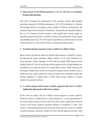 CHAPTER 1 An Overview
Transform Domain Texture Synthesis on Surfaces 8
2. Improvement of D.S.Wickramanayake et al.’s [5, 39] work on Transform
Domain Edge Blending.
This work investigates the performance of the transform domain edge blending
algorithm proposed by D.S.Wickramanayake et al. [5, 39] in blending (i.e. defining
the boundary between two patches) texture samples of different characteristics and
proposed improvements based on its limitations. In particular the algorithm proposes
the use of a transform domain extension of the popular pixel domain, graph cut
algorithm proposed by Kwatra et al.[36], to enhance the performance of the original
edge blending idea of [12, 39]. The improved algorithm was demonstrated to be able
to blend textures of a wide variety of kinds at comparatively better quality.
3. Transform domain progressive texture synthesis on a Bézier surface.
Bézier surfaces provide the means for flexible representation of geometric surfaces.
By adjusting the surface parameters, Bézier surfaces can be easily redefined to fit
many geometric surface topologies. In this work the original DWT domain texture
synthesis ideas [12, 39] was used along with the improved form of edge blending (see
contribution 2) to synthesise texture on a single Bézier surface. Whilst inheriting the
advantages brought about by the use of transform domain texture synthesis such as
enhanced texture quality, progressive nature and speed, this contribution enables the
flexible adaptation of original ideas in DWT based texture synthesis to texture
synthesis on geometric surfaces.
4. A control polygon based texture synthesis approach that aims to achieve
significantly high speeds in 3D texture synthesis
In this work we propose the use of Bézier control polygons in texture synthesis.
Firstly the texture is synthesised on a control polygon (i.e. a close representation of
the actual surface) instead of on the actual 3D surface using a significantly improved
version of the texture synthesis algorithm outlined in contribution 3, above. This
texture is subsequently projected onto the actual surface that may consist of a number
of patches forming a geometric surface. We show that this approach provides wider
 