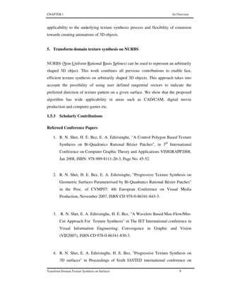 CHAPTER 1 An Overview
Transform Domain Texture Synthesis on Surfaces 9
applicability to the underlying texture synthesis process and flexibility of extension
towards creating animations of 3D objects.
5. Transform domain texture synthesis on NURBS
NURBS (Non-Uniform Rational Basis Splines) can be used to represent an arbitrarily
shaped 3D object. This work combines all previous contributions to enable fast,
efficient texture synthesis on arbitrarily shaped 3D objects. This approach takes into
account the possibility of using user defined tangential vectors to indicate the
preferred direction of texture pattern on a given surface. We show that the proposed
algorithm has wide applicability in areas such as CAD/CAM, digital movie
production and computer games etc.
1.5.3 Scholarly Contributions
Refereed Conference Papers
1. R. N. Shet, H. E. Bez, E. A. Edirisinghe, "A Control Polygon Based Texture
Synthesis on Bi-Quadratics Rational Bézier Patches", in 3rd
International
Conference on Computer Graphic Theory and Applications VISIGRAPP2008,
Jan 2008, ISBN: 978-989-8111-20-3, Page No: 45-52.
2. R. N. Shet, H. E. Bez, E. A. Edirisinghe, "Progressive Texture Synthesis on
Geometric Surfaces Parameterised by Bi-Quadratics Rational Bézier Patches"
in the Proc. of CVMP07: 4th European Conference on Visual Media
Production, November 2007, ISBN CD 978-0-86341-843-3.
3. R. N. Shet, E. A. Edirisinghe, H. E. Bez, "A Wavelets Based Max-Flow/Min-
Cut Approach For Texture Synthesis" in The IET International conference in
Visual Information Engineering: Convergence in Graphic and Vision
(VIE2007), ISBN CD 978-0-86341-830-3.
4. R. N. Shet, E. A. Edirisinghe, H. E. Bez, "Progressive Texture Synthesis on
3D surfaces" in Proceedings of Sixth IASTED international conference on
 