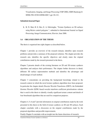 CHAPTER 1 An Overview
Transform Domain Texture Synthesis on Surfaces 10
Visualization, Imaging, and Image Processing (VIIP 2006), ISBN Hardcopy:0-
88986-598-1/CD:0-88986-600-7, pp.136-141.
Submitted Journal Paper
1. R. N. Shet, H. E. Bez, E. A. Edirisinghe, "Texture Synthesis on 3D surfaces
using Bézier control polygons ", submitted to International Journal on Signal
Processing: Image Communication, Elsevier, June 2008.
1.6 ORGANIZATION OF THE THESIS
The thesis is organised into eight chapters as described below.
Chapter 1 provides an overview of the research domain, identifies open research
problems and provides a summary of the proposed solutions. The chapter provides the
research aim, identifies the specific objectives and clearly states the original
contributions made by the research presented in the thesis.
Chapter 2 presents details of the existing literature on 2D and 3D texture synthesis
algorithms and analyses their performance. The chapter further discusses in detail,
different 3D surface representation methods and identifies the advantages and
disadvantages of each method.
Chapter 3 concentrates on providing the background knowledge related to the
research context in which the novel texture synthesis algorithms have been proposed.
In particular the chapter details Discrete Wavelet Transforms (DWT), the Embedded
Zerotree Wavelet (EZW) based wavelet transform coefficient prioritisations scheme
that is used in this thesis to identify visually significant texture content and details of
four benchmark algorithms that are used for comparison purposes.
Chapters 4, 5, 6 and 7 provide information on original contributions made by the work
presented in this thesis to the field of texture synthesis on 2D and 3D surfaces. Each
chapter concludes with a discussion on the original contributions made by the
proposed algorithms and possible improvements.
Finally Chapter 8 concludes with an insight into the future directions of research.
 