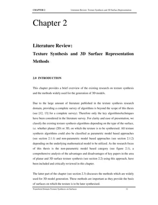CHAPTER 2 Literature Review: Texture Synthesis and 3D Surface Representation
Transform Domain Texture Synthesis on Surfaces 11
Chapter 2
Literature Review:
Texture Synthesis and 3D Surface Representation
Methods
2.0 INTRODUCTION
This chapter provides a brief overview of the existing research on texture synthesis
and the methods widely used for the generation of 3D models.
Due to the large amount of literature published in the texture synthesis research
domain, providing a complete survey of algorithms is beyond the scope of this thesis
(see [12, 13] for a complete survey). Therefore only the key algorithms/techniques
have been considered in the literature survey. For clarity and ease of presentation, we
classify the existing texture synthesis algorithms depending on the type of the surface,
i.e. whether planar (2D) or 3D, on which the texture is to be synthesised. All texture
synthesis algorithms could also be classified as parametric model based approaches
(see section 2.1.1) and non-parametric model based approaches (see section 2.1.2)
depending on the underlying mathematical model to be utilized. As the research focus
of this thesis is the non-parametric model based category (see figure 2.1), a
comprehensive analysis of the advantages and disadvantages of key papers in the area
of planar and 3D surface texture synthesis (see section 2.2) using this approach, have
been included and critically reviewed in this chapter.
The latter part of the chapter (see section 2.3) discusses the methods which are widely
used for 3D model generation. These methods are important as they provide the basis
of surfaces on which the texture is to be later synthesised.
 