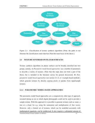 CHAPTER 2 Literature Review: Texture Synthesis and 3D Surface Representation
Transform Domain Texture Synthesis on Surfaces 12
Figure 2.1: Classification of texture synthesis algorithms [Note: the paths in red
illustrate the classification routes that have been the main focus of this thesis.]
2.1 TEXTURE SYNTHESIS ON PLANAR SURFACES
Texture synthesis algorithms on planar surfaces can be broadly classified into two
groups, namely, A) Parametric model based approaches: use a number of parameters
to describe a variety of textures. [Note that this topic does not form a part of the
thesis, but is included in the literature survey for general discussion]. B) Non-
parametric model based approaches (see section 2.1.2), or ‘example based methods’,
which generate textures by directly copying pixels or patches from input/sample
textures.
2.1.1 PARAMETRIC MODEL BASED APPROACHES
The parametric model based approaches are a comparatively older type of approach,
invented during an era in which digital photographs could not be used to provide a
sample texture. With this approach it is possible to generate textures such as water, a
tree or a cloud, for e.g. using the summation and multiplication of Sine waves.
However, only a limited set of textures, which can be modelled accurately with
mathematical equations, can be synthesised. It also requires a substantial amount of
3D Texture3D Texture3D Texture3D Texture
SynthesisSynthesisSynthesisSynthesis
NonNonNonNon
parametricparametricparametricparametric
PixelPixelPixelPixel
PatchPatchPatchPatch
2D Texture2D Texture2D Texture2D Texture
SynthesisSynthesisSynthesisSynthesis
ParametricParametricParametricParametricNonNonNonNon
pppparametricarametricarametricarametric
PixelPixelPixelPixel PatchPatchPatchPatch
TextureTextureTextureTexture
SynthesisSynthesisSynthesisSynthesis
ParametricParametricParametricParametric
 