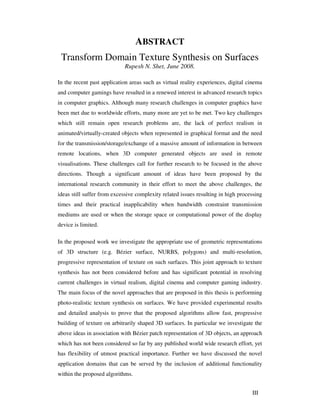 III
ABSTRACT
Transform Domain Texture Synthesis on Surfaces
Rupesh N. Shet, June 2008.
In the recent past application areas such as virtual reality experiences, digital cinema
and computer gamings have resulted in a renewed interest in advanced research topics
in computer graphics. Although many research challenges in computer graphics have
been met due to worldwide efforts, many more are yet to be met. Two key challenges
which still remain open research problems are, the lack of perfect realism in
animated/virtually-created objects when represented in graphical format and the need
for the transmission/storage/exchange of a massive amount of information in between
remote locations, when 3D computer generated objects are used in remote
visualisations. These challenges call for further research to be focused in the above
directions. Though a significant amount of ideas have been proposed by the
international research community in their effort to meet the above challenges, the
ideas still suffer from excessive complexity related issues resulting in high processing
times and their practical inapplicability when bandwidth constraint transmission
mediums are used or when the storage space or computational power of the display
device is limited.
In the proposed work we investigate the appropriate use of geometric representations
of 3D structure (e.g. Bézier surface, NURBS, polygons) and multi-resolution,
progressive representation of texture on such surfaces. This joint approach to texture
synthesis has not been considered before and has significant potential in resolving
current challenges in virtual realism, digital cinema and computer gaming industry.
The main focus of the novel approaches that are proposed in this thesis is performing
photo-realistic texture synthesis on surfaces. We have provided experimental results
and detailed analysis to prove that the proposed algorithms allow fast, progressive
building of texture on arbitrarily shaped 3D surfaces. In particular we investigate the
above ideas in association with Bézier patch representation of 3D objects, an approach
which has not been considered so far by any published world wide research effort, yet
has flexibility of utmost practical importance. Further we have discussed the novel
application domains that can be served by the inclusion of additional functionality
within the proposed algorithms.
 