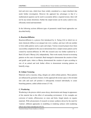 CHAPTER 2 Literature Review: Texture Synthesis and 3D Surface Representation
Transform Domain Texture Synthesis on Surfaces 13
trial and error runs, which have been widely considered as a major drawback that
needs further investigation. However the approach has advantages in that if a
mathematical equation can be used to accurately define a required texture, there will
not be any texture distortions. Further the output texture can be easily scaled in size,
efficiently stored and transmitted.
In the following sections different types of parametric model based approaches are
described briefly.
A. Reaction-Diffusion
Reaction-diffusion is a process first introduced by A. Turing [14] in which two or
more chemicals diffuse at an unequal rate over a surface, and react with one another
to form stable patterns such as spots and stripes. Various research projects have been
successfully completed in this area to demonstrate how a simple texture pattern can be
created by reaction-diffusion. In 1981 this research area was further explored by J.
Bard [15] and J. Murray [16], independently. Their work mainly focused on texturing
patterns on the coats of mammals; Bard managed to demonstrate the creation of deer
and giraffe spots, where as Murray demonstrated the creation of spots according to
size of an animal and took further efforts to demonstrate texturing patterns on
butterfly wings.
B. Cellular Texturing
Materials such as masonry, tiling, shingles are called cellular patterns. These patterns
are influenced by geometric features. In this approach the texture space is first divided
into cells and each cell position is subsequently textured individually to create
branching patterns, called cellular texture [17-18].
C. Weathering
Weathering is the process which causes decay, deterioration and change in appearance
of the material due to the effect of surrounding environment. A few examples are
corrosion of metals, efflorescence on stone and brick, fungal attacks on organic
materials. With advancement of research in texture synthesis driven by the need for
‘realism’, different approaches to modelling or rendering surfaces with weathering
effects have been introduced [19-21].
 