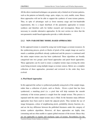 CHAPTER 2 Literature Review: Texture Synthesis and 3D Surface Representation
Transform Domain Texture Synthesis on Surfaces 14
All the above mentioned techniques can generate only a limited set of texture patterns,
such as the patterns on butterfly wings, spots, stripes, ice, rock, marble, stone. Hence
these approaches will not be able to support the synthesis of some texture patterns.
Thus, in spite of advantages such as lower memory usage and low-bandwidth
requirements, this is a major drawback of the parametric approaches to texture
synthesis and therefore calls for further research and investigation. Hence it is
necessary to consider alternative approaches. In the next section we show that the
non-parametric model based approaches provide a viable alternative.
2.1.2 NON- PARAMETRIC MODEL BASED APPROACHES
In this approach texture is created by using real world images as texture resources. In
the synthesising process, pixels or blocks of pixels of the sample image are used to
match a candidate pixel/block already synthesised and the process is continued until
the entire output texture area has been synthesised. These algorithms are broadly
categorised into two groups: pixel based approaches and patch based approaches.
These approaches can be used to create a complete texture map covering the entire
scene being textured, using multiple images as texture sources. Below are a complete
collection of these approaches, presented and reviewed in the order they have
evolved.
A. Pixel Based Approaches
In this approach the surface is synthesised gradually using pixels of the sample image,
rather than a collection of pixels, such as blocks. Given a pixel that has been
synthesised, a matching pixel (i.e. a pixel that will help maintain the smooth
continuity of the texture pattern) is sought from the sample texture. This process is
repeated until the entire output texture area is filled. In the literature many different
approaches have been used to match the adjacent pixels. They include the use of
image histograms, colour of neighbouring pixels, probability density function, etc.,
and are the key difference between the published literatures under this category of
texture synthesis algorithms. However, all these approaches are highly time
consuming and are often unable to capture global structure of the texture. Hence they
are not applicable to regular and stochastic types of texture. Nevertheless for the
 
