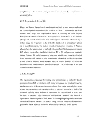 CHAPTER 2 Literature Review: Texture Synthesis and 3D Surface Representation
Transform Domain Texture Synthesis on Surfaces 15
completeness of the literature survey, a brief survey of pixel based approaches is
presented below.
D. J. Heeger and J. R. Bergen [22]
Heeger and Bergen focused on the synthesis of stochastic texture patterns and made
the first attempt to demonstrate texture synthesis in colour. This algorithm converts a
random noise image into a synthesised texture by matching the filter response
histograms at different spatial scales. Their approach is mainly based on the principle
(though not correct all the time) that all the spatial information characterizing a
texture image can be captured in the first order statistics of an appropriately chosen
set of linear filter outputs. The method consists of mainly two operations 1) Analysis
phase; where the texture image is analysed with a number of texture parameter values.
2) Synthesis phase; where synthesis is done on 2D or 3D surfaces using parameter
values. However this model captures an interesting set of texture properties though it
is not complete. This method is more efficient than many of the previously published
texture synthesis methods as the analysis phase is used to generate the parametric
values which are later used in the synthesising process. This is considered as the main
contribution of the approach.
J. S. De Bonet [23]
This paper outlines a technique for treating input texture images as probability density
estimators from which new textures, with similar appearance and structural properties
can be generated. De Bonet used a multiresolution filter based approach, in which a
texture patch at a finer scale is conditioned on its ‘parents’ at the coarser scales. The
algorithm works by taking the input texture sample and randomizing it in such a way,
in order to preserve these inter-scale dependencies. Although this method is
applicable to a wide range of textures, it fails to exhibit perceptually correct behaviour
on smaller stochastic textures. The method is very sensitive to the choice of threshold
parameters, which if chosen incorrectly detrimentally affects the output texture.
 