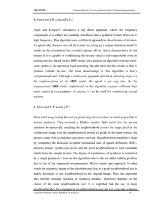 CHAPTER 2 Literature Review: Texture Synthesis and 3D Surface Representation
Transform Domain Texture Synthesis on Surfaces 16
R. Paget and I.D. Longstaff [24]
Paget and Longstaff introduced a top down approach, where the frequency
components of a texture are gradually introduced into a synthetic texture from low to
high frequency. This algorithm uses a different approach to classification of textures.
It captures the characteristics of the texture by setting up a unique statistical model. It
stands on the assumption that a model captures all the visual characteristics of that
texture if it is capable of synthesizing the texture visually indistinguishable from its
training texture. Based on this MRF model, they propose an algorithm with the multi-
scale synthesis, incorporating local annealing. Results show that this model is able to
produce realistic texture. The main disadvantage of this algorithm is heavy
computational cost. Although a multi-scale approach with local annealing improves
the implementation of the MRF model, the speed is yet very low. As the
nonparametric MRF model implemented in this algorithm captures sufficient high
order statistical characteristics of texture, it can be used for synthesizing natural
textures.
A. Efros and T. K. Leung [25]
Efros and Leung mainly focused on preserving local structure as much as possible in
texture synthesis. They assumed a Markov random field model for the texture
synthesis by repeatedly matching the neighbourhood around the target pixel in the
synthesised image with the neighbourhood around all pixels in the input texture, the
process starts from a seed pixel and grows outward. Neighbourhood matching is done
by computing the Gaussian weighted normalised sum of square difference (SSD),
between already synthesised pixels and the pixel neighbourhood of each candidate
match from the sample texture. The degree of randomness of synthesis is controlled
by a single parameter. However the algorithm inherits the so-called stability problem
due to use of the sequential non-parametric Markov chain type approach. In other
words the sequential nature of the algorithm may lead to a pixel neighbourhood that is
highly dissimilar to any neighbourhood in the original image. Thus, the algorithm
may become unstable resulting in synthesis artefacts. Instability depends on the
choice of the local neighbourhood size. It is expected that the use of large
neighbourhood or the employment of multiresolution analysis will a provide solutions
 