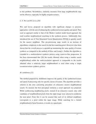 CHAPTER 2 Literature Review: Texture Synthesis and 3D Surface Representation
Transform Domain Texture Synthesis on Surfaces 17
to this problem. Nevertheless, similarity measures from large neighbourhoods may
not be effective, especially for highly irregular textures.
L.-Y. Wei and M. Levoy [26]
Wei and Levoy proposed an algorithm with significant changes to previous
approaches, with the aim of enhancing the synthesised texture quality and speed. They
used an approach similar to that of the Markov random model based approach, but
used scanline neighbourhood searching in the synthesis process. Additionally they
introduced the use of Tree-Structured Vector Quantization (TSVQ) to quickly search
for the nearest neighbour. This pre-processing stage results in an increase of
algorithmic complexity in the search for the best matching pixel. However it has been
shown that the overall process is speeded up maintaining the same quality of texture
synthesis as compared to the method of Efros and Leung’s. Further the algorithm is
extended to a multiresolution synthesis process using coarse-to-fine progression. It
has been demonstrated that [26] the results obtained when using a smaller search
neighbourhood within the multi-resolution approach is comparable to the results
obtained when a relatively larger neighbourhood is used when using a single
resolution texture synthesis process.
M. Ashikhmin [27]
The method proposed by Ashikhmin improves the quality of the synthesised texture
and speed of processing only for specific classes of texture. The algorithm provides a
solution to the time consuming procedure of exhaustive nearest neighbourhood
search. To measure the best perceptual similarity a novel approach was proposed.
While synthesizing neighbouring pixels, instead of an exhaustive search, only valid
candidates of neighbourhood pixels from the input image were selected to synthesise
the next pixel. From this it can be assured that each of its defined neighbours
corresponds to a pixel within the input image. While searching for a limited
neighbourhood of pixel locations, it results in a speed gain.
 
