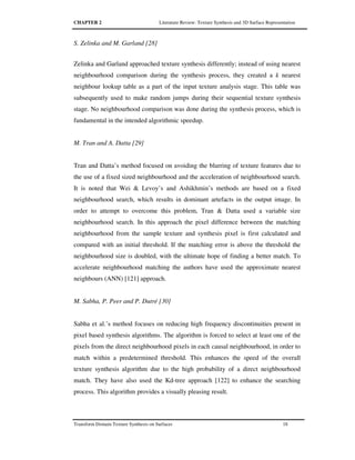 CHAPTER 2 Literature Review: Texture Synthesis and 3D Surface Representation
Transform Domain Texture Synthesis on Surfaces 18
S. Zelinka and M. Garland [28]
Zelinka and Garland approached texture synthesis differently; instead of using nearest
neighbourhood comparison during the synthesis process, they created a k nearest
neighbour lookup table as a part of the input texture analysis stage. This table was
subsequently used to make random jumps during their sequential texture synthesis
stage. No neighbourhood comparison was done during the synthesis process, which is
fundamental in the intended algorithmic speedup.
M. Tran and A. Datta [29]
Tran and Datta’s method focused on avoiding the blurring of texture features due to
the use of a fixed sized neighbourhood and the acceleration of neighbourhood search.
It is noted that Wei & Levoy’s and Ashikhmin’s methods are based on a fixed
neighbourhood search, which results in dominant artefacts in the output image. In
order to attempt to overcome this problem, Tran & Datta used a variable size
neighbourhood search. In this approach the pixel difference between the matching
neighbourhood from the sample texture and synthesis pixel is first calculated and
compared with an initial threshold. If the matching error is above the threshold the
neighbourhood size is doubled, with the ultimate hope of finding a better match. To
accelerate neighbourhood matching the authors have used the approximate nearest
neighbours (ANN) [121] approach.
M. Sabha, P. Peer and P. Dutré [30]
Sabha et al.’s method focuses on reducing high frequency discontinuities present in
pixel based synthesis algorithms. The algorithm is forced to select at least one of the
pixels from the direct neighbourhood pixels in each causal neighbourhood, in order to
match within a predetermined threshold. This enhances the speed of the overall
texture synthesis algorithm due to the high probability of a direct neighbourhood
match. They have also used the Kd-tree approach [122] to enhance the searching
process. This algorithm provides a visually pleasing result.
 