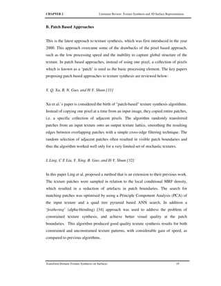 CHAPTER 2 Literature Review: Texture Synthesis and 3D Surface Representation
Transform Domain Texture Synthesis on Surfaces 19
B. Patch Based Approaches
This is the latest approach to texture synthesis, which was first introduced in the year
2000. This approach overcame some of the drawbacks of the pixel based approach,
such as the low processing speed and the inability to capture global structure of the
texture. In patch based approaches, instead of using one pixel, a collection of pixels
which is known as a ‘patch’ is used as the basic processing element. The key papers
proposing patch based approaches to texture synthesis are reviewed below:
Y. Q. Xu, B. N. Guo, and H-Y. Shum [31]
Xu et al.’s paper is considered the birth of "patch-based" texture synthesis algorithms.
Instead of copying one pixel at a time from an input image, they copied entire patches,
i.e. a specific collection of adjacent pixels. The algorithm randomly transferred
patches from an input texture onto an output texture lattice, smoothing the resulting
edges between overlapping patches with a simple cross-edge filtering technique. The
random selection of adjacent patches often resulted in visible patch boundaries and
thus the algorithm worked well only for a very limited set of stochastic textures.
L Ling, C E Liu, Y. Xing, B. Guo, and H-Y. Shum [32]
In this paper Ling et al. proposed a method that is an extension to their previous work.
The texture patches were sampled in relation to the local conditional MRF density,
which resulted in a reduction of artefacts in patch boundaries. The search for
matching patches was optimised by using a Principle Component Analysis (PCA) of
the input texture and a quad tree pyramid based ANN search. In addition a
‘feathering’ (alpha-blending) [34] approach was used to address the problem of
constrained texture synthesis, and achieve better visual quality at the patch
boundaries. This algorithm produced good quality texture synthesis results for both
constrained and unconstrained texture patterns, with considerable gain of speed, as
compared to previous algorithms.
 