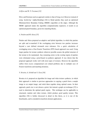 CHAPTER 2 Literature Review: Texture Synthesis and 3D Surface Representation
Transform Domain Texture Synthesis on Surfaces 20
A.Efros and W. T. Freeman [33]
Efros and Freeman used an approach similar to that of Ling et al. However instead of
using ‘feathering’ (alpha-blending) [34] to blend patches they used an optimised
Minimum-Error Boundary Cutting (MEBC) algorithm at the edges. Although the
MEBC approach makes the algorithm computationally expensive, it results in an
optimised patch boundary, given two matching blocks.
A. Nealen and M. Alexa [35]
Nealen and Alexa proposed an adaptive and hybrid algorithm, in which the patches
are split and re-matched if the overlapping error between two patches increases
beyond a user defined mismatch error tolerance. For a quick calculation of
overlapping errors a Fast Fourier Transform (FFT) based approach was used. Using
larger patches for texture synthesis wherever possible assures the global structure of
the texture to be maintained. Any remaining errors in the overlap region of patches
were eliminated using a pixel-based re-synthesis approach. It was shown that the
proposed approach works well with most types of textures. However the algorithm
suffers from excess computational cost related problems due to multiple uses of
Fourier transforms and matching iterations.
V. Kwatra, A. Schödl and I. Essa [36]
Kwatra et al. proposed an algorithm for image and video texture synthesis, in which
their approach is similar to previous approaches to copying a patch from a sample
image to an output image, and stitch them together along optimal seams. In their
approach, patch size is not chosen a priori, but instead a graph cut technique [37] is
used to determine the optimal patch region. This technique can be applicable to
structured, random and video texture, which produce good quality texture. This
algorithm [36] is further discussed in detail in this thesis, as it is one of the
benchmarks, and is extended in transform domain applications.
 