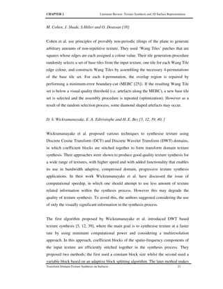 CHAPTER 2 Literature Review: Texture Synthesis and 3D Surface Representation
Transform Domain Texture Synthesis on Surfaces 21
M. Cohen, J. Shade, S.Hiller and O. Deussan [38]
Cohen et al. use principles of provably non-periodic tilings of the plane to generate
arbitrary amounts of non-repetitive texture. They used ‘Wang Tiles’ patches that are
squares whose edges are each assigned a colour value. Their tile generation procedure
randomly selects a set of base tiles from the input texture, one tile for each Wang Tile
edge colour, and constructs Wang Tiles by assembling the necessary 4-permutations
of the base tile set. For each 4-permutation, the overlap region is repaired by
performing a minimum-error boundary-cut (MEBC [25]). If the resulting Wang Tile
set is below a visual quality threshold (i.e. artefacts along the MEBC), a new base tile
set is selected and the assembly procedure is repeated (optimization). However as a
result of the random selection process, some diamond shaped artefacts may occur.
D. S. Wickramanayake, E .A. Edirisinghe and H. E. Bez [5, 12, 39, 40, ]
Wickramanayake et al. proposed various techniques to synthesise texture using
Discrete Cosine Transform (DCT) and Discrete Wavelet Transform (DWT) domains,
in which coefficient blocks are stitched together to form transform domain texture
synthesis. Their approaches were shown to produce good quality texture synthesis for
a wide range of textures, with higher speed and with added functionality that enables
its use in bandwidth adaptive, compressed domain, progressive texture synthesis
applications. In their work Wickramanayake et al. have discussed the issue of
computational speedup, in which one should attempt to use less amount of texture
related information within the synthesis process. However this may degrade the
quality of texture synthesis. To avoid this, the authors suggested considering the use
of only the visually significant information in the synthesis process.
The first algorithm proposed by Wickramanayake et al. introduced DWT based
texture synthesis [5, 12, 39], where the main goal is to synthesise texture at a faster
rate by using minimum computational power and considering a multiresolution
approach. In this approach, coefficient blocks of the spatio-frequency components of
the input texture are efficiently stitched together in the synthesis process. They
proposed two methods; the first used a constant block size whilst the second used a
variable block based on an adaptive block splitting algorithm. The later method makes
 