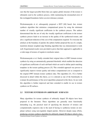 CHAPTER 2 Literature Review: Texture Synthesis and 3D Surface Representation
Transform Domain Texture Synthesis on Surfaces 22
sure that the largest possible block that can capture global structure of the texture is
ultimately used in the synthesis process, while maintaining the mismatched error of
the overlapped boundaries below an error tolerance constant.
Wickramanayake et al. subsequently proposed a DCT [40] based, fast, texture
synthesis algorithm that minimises computational power by using the minimum
number of visually significant coefficients in the synthesis process. The authors
demonstrated that the use of only the visually significant coefficients in the texture
synthesis process leads to an increase in the quality of the synthesised texture, and
also a significant reduction of the cost of the computations required. To overcome the
artefacts at the boundary of patches the authors further proposed the use of a simple,
transform domain weighted edge blending algorithm that was demonstrated to work
well. Experimental results were provided to prove that their approach is applicable to
a wide range of textures of regular to stochastic nature.
Wickramanayake et al. finally extended their original ideas in DWT domain texture
synthesis by using an automatically generated threshold, which enabled the detection
of significant coefficients of each sub-band which are used to define patch matching
templates in the texture quilting process [5]. This extended approach was proven to
significantly improve texture quality and reduce computational cost as compared to
the original DWT domain texture synthesis idea. This algorithm [31, 33] is further
discussed in detail within this thesis, as it is selected as one of the benchmarks to
evaluate the performance of the novel algorithms proposed in this thesis. In our work
this algorithm is further improved and later extended to enable its use in texture
synthesis on 3D surfaces.
2.2 TEXTURE SYNTHESIS ON ARBITRARY SURFACES
Many algorithms for texture synthesis of arbitrarily shaped 3D objects have been
proposed in the literature. These algorithms are generally more functionally
demanding (e.g. the practical need of specifying the direction of texture) and
computationally expensive due to the need of having to synthesise texture on non-
planar surfaces using non-regularly shaped patches. However despite many efforts,
producing a texture synthesis algorithm for arbitrarily shaped 3D objects which is fast,
 