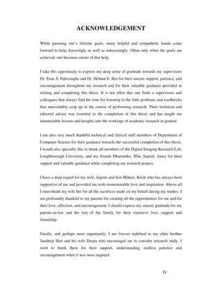 IV
ACKNOWLEDGEMENT
While pursuing one’s lifetime goals, many helpful and sympathetic hands come
forward to help, knowingly as well as unknowingly. Often only when the goals are
achieved, one becomes aware of that help.
I take this opportunity to express my deep sense of gratitude towards my supervisors
Dr. Eran A. Edirisinghe and Dr. Helmut E. Bez for their sincere support, patience, and
encouragement throughout my research and for their valuable guidance provided in
writing and completing this thesis. It is not often that one finds a supervisors and
colleagues that always find the time for listening to the little problems and roadblocks
that unavoidably crop up in the course of performing research. Their technical and
editorial advice was essential to the completion of this thesis and has taught me
innumerable lessons and insights into the workings of academic research in general.
I am also very much thankful technical and clerical staff members of Department of
Computer Science for their guidance towards the successful completion of this thesis.
I would also specially like to thank all members of the Digital Imaging Research Lab,
Loughborough University, and my friends Dhammike, Iffat, Sajeed, Amey for their
support and valuable guidance while completing my research project.
I have a deep regard for my wife, Jagruti and Son Miheer, Krish who has always been
supportive of me and provided me with immeasurable love and inspiration. Above all
I must thank my wife her for all the sacrifices made on my behalf during my studies. I
am profoundly thankful to my parents for creating all the opportunities for me and for
their love, affection, and encouragement. I should express my sincere gratitude for my
parents-in-law and the rest of the family for their extensive love, support and
friendship.
Finally, and perhaps most importantly, I am forever indebted to my elder brother
Sandeep Shet and his wife Deepa who encouraged me to consider research study. I
wish to thank them for their support, understanding, endless patience and
encouragement when it was most required.
 