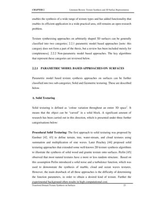 CHAPTER 2 Literature Review: Texture Synthesis and 3D Surface Representation
Transform Domain Texture Synthesis on Surfaces 23
enables the synthesis of a wide range of texture types and has added functionality that
enables its efficient application in a wide practical area, still remains an open research
problem.
Texture synthesising approaches on arbitrarily shaped 3D surfaces can be generally
classified into two categories; 2.2.1 parametric model based approaches [note: this
category does not form a part of the thesis, but a review has been included merely for
completeness]. 2.2.2 Non-parametric model based approaches. The key algorithms
that represent these categories are reviewed below.
2.2.1 PARAMETRIC MODEL BASED APPROACHES ON SURFACES
Parametric model based texture synthesis approaches on surfaces can be further
classified into two sub-categories; Solid and Geometric texturing. These are described
below.
A. Solid Texturing
Solid texturing is defined as ‘colour variation throughout an entire 3D space’. It
means that the object can be “carved” in a solid block. A significant amount of
research has been carried out in this direction, which is presented under three further
categorisations below:
Procedural Solid Texturing: The first approach to solid texturing was proposed by
Gardner [42, 43] to define terrain, tree, water-stream, and cloud textures using
summation and multiplication of sine waves. Later Peachey [44] proposed solid
texturing approaches that extended some well-known 2D texture synthesis algorithms
to illustrate the synthesis of solid wood and granite texture onto surfaces. Perlin [45]
observed that most natural textures have a more or less random structure. Based on
this assumption Perlin introduced a solid noise and a turbulence function, which was
used to demonstrate the synthesis of marble, cloud and ocean waves textures.
However, the main drawback of all these approaches is the difficulty of determining
the function parameters, in order to obtain a desired kind of texture. Further the
experimental background often results in high computational cost.
 