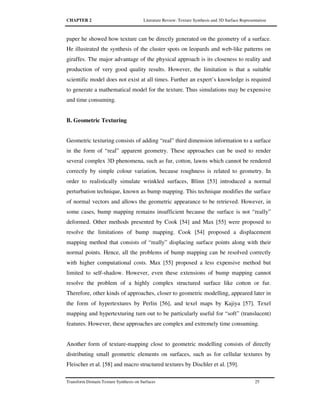 CHAPTER 2 Literature Review: Texture Synthesis and 3D Surface Representation
Transform Domain Texture Synthesis on Surfaces 25
paper he showed how texture can be directly generated on the geometry of a surface.
He illustrated the synthesis of the cluster spots on leopards and web-like patterns on
giraffes. The major advantage of the physical approach is its closeness to reality and
production of very good quality results. However, the limitation is that a suitable
scientific model does not exist at all times. Further an expert’s knowledge is required
to generate a mathematical model for the texture. Thus simulations may be expensive
and time consuming.
B. Geometric Texturing
Geometric texturing consists of adding “real” third dimension information to a surface
in the form of “real” apparent geometry. These approaches can be used to render
several complex 3D phenomena, such as fur, cotton, lawns which cannot be rendered
correctly by simple colour variation, because roughness is related to geometry. In
order to realistically simulate wrinkled surfaces, Blinn [53] introduced a normal
perturbation technique, known as bump mapping. This technique modifies the surface
of normal vectors and allows the geometric appearance to be retrieved. However, in
some cases, bump mapping remains insufficient because the surface is not “really”
deformed. Other methods presented by Cook [54] and Max [55] were proposed to
resolve the limitations of bump mapping. Cook [54] proposed a displacement
mapping method that consists of “really” displacing surface points along with their
normal points. Hence, all the problems of bump mapping can be resolved correctly
with higher computational costs. Max [55] proposed a less expensive method but
limited to self-shadow. However, even these extensions of bump mapping cannot
resolve the problem of a highly complex structured surface like cotton or fur.
Therefore, other kinds of approaches, closer to geometric modelling, appeared later in
the form of hypertextures by Perlin [56], and texel maps by Kajiya [57]. Texel
mapping and hypertexturing turn out to be particularly useful for “soft” (translucent)
features. However, these approaches are complex and extremely time consuming.
Another form of texture-mapping close to geometric modelling consists of directly
distributing small geometric elements on surfaces, such as for cellular textures by
Fleischer et al. [58] and macro structured textures by Dischler et al. [59].
 