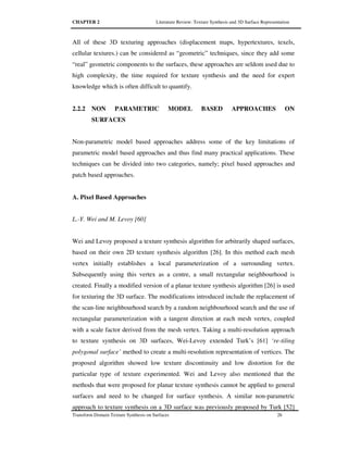CHAPTER 2 Literature Review: Texture Synthesis and 3D Surface Representation
Transform Domain Texture Synthesis on Surfaces 26
All of these 3D texturing approaches (displacement maps, hypertextures, texels,
cellular textures.) can be considered as “geometric” techniques, since they add some
“real” geometric components to the surfaces, these approaches are seldom used due to
high complexity, the time required for texture synthesis and the need for expert
knowledge which is often difficult to quantify.
2.2.2 NON PARAMETRIC MODEL BASED APPROACHES ON
SURFACES
Non-parametric model based approaches address some of the key limitations of
parametric model based approaches and thus find many practical applications. These
techniques can be divided into two categories, namely; pixel based approaches and
patch based approaches.
A. Pixel Based Approaches
L.-Y. Wei and M. Levoy [60]
Wei and Levoy proposed a texture synthesis algorithm for arbitrarily shaped surfaces,
based on their own 2D texture synthesis algorithm [26]. In this method each mesh
vertex initially establishes a local parameterization of a surrounding vertex.
Subsequently using this vertex as a centre, a small rectangular neighbourhood is
created. Finally a modified version of a planar texture synthesis algorithm [26] is used
for texturing the 3D surface. The modifications introduced include the replacement of
the scan-line neighbourhood search by a random neighbourhood search and the use of
rectangular parameterization with a tangent direction at each mesh vertex, coupled
with a scale factor derived from the mesh vertex. Taking a multi-resolution approach
to texture synthesis on 3D surfaces, Wei-Levoy extended Turk’s [61] ‘re-tiling
polygonal surface’ method to create a multi-resolution representation of vertices. The
proposed algorithm showed low texture discontinuity and low distortion for the
particular type of texture experimented. Wei and Levoy also mentioned that the
methods that were proposed for planar texture synthesis cannot be applied to general
surfaces and need to be changed for surface synthesis. A similar non-parametric
approach to texture synthesis on a 3D surface was previously proposed by Turk [52]
 