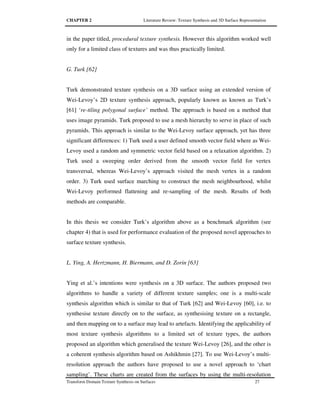 CHAPTER 2 Literature Review: Texture Synthesis and 3D Surface Representation
Transform Domain Texture Synthesis on Surfaces 27
in the paper titled, procedural texture synthesis. However this algorithm worked well
only for a limited class of textures and was thus practically limited.
G. Turk [62]
Turk demonstrated texture synthesis on a 3D surface using an extended version of
Wei-Levoy’s 2D texture synthesis approach, popularly known as known as Turk’s
[61] ‘re-tiling polygonal surface’ method. The approach is based on a method that
uses image pyramids. Turk proposed to use a mesh hierarchy to serve in place of such
pyramids. This approach is similar to the Wei-Levoy surface approach, yet has three
significant differences: 1) Turk used a user defined smooth vector field where as Wei-
Levoy used a random and symmetric vector field based on a relaxation algorithm. 2)
Turk used a sweeping order derived from the smooth vector field for vertex
transversal, whereas Wei-Levoy’s approach visited the mesh vertex in a random
order. 3) Turk used surface marching to construct the mesh neighbourhood, whilst
Wei-Levoy performed flattening and re-sampling of the mesh. Results of both
methods are comparable.
In this thesis we consider Turk’s algorithm above as a benchmark algorithm (see
chapter 4) that is used for performance evaluation of the proposed novel approaches to
surface texture synthesis.
L. Ying, A. Hertzmann, H. Biermann, and D. Zorin [63]
Ying et al.’s intentions were synthesis on a 3D surface. The authors proposed two
algorithms to handle a variety of different texture samples; one is a multi-scale
synthesis algorithm which is similar to that of Turk [62] and Wei-Levoy [60], i.e. to
synthesise texture directly on to the surface, as synthesising texture on a rectangle,
and then mapping on to a surface may lead to artefacts. Identifying the applicability of
most texture synthesis algorithms to a limited set of texture types, the authors
proposed an algorithm which generalised the texture Wei-Levoy [26], and the other is
a coherent synthesis algorithm based on Ashikhmin [27]. To use Wei-Levoy’s multi-
resolution approach the authors have proposed to use a novel approach to ‘chart
sampling’. These charts are created from the surfaces by using the multi-resolution
 