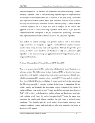 CHAPTER 2 Literature Review: Texture Synthesis and 3D Surface Representation
Transform Domain Texture Synthesis on Surfaces 28
subdivision approach. The texture is first synthesised at a coarse-level using a ‘surface
marching’ algorithm [Note: In surface marching algorithm a grid of sample locations
is collected which corresponds to a grid of locations in the plane, using a tessellated
mesh representation of the surface. These grids are further used in a texture synthesis
process], and coarse-to-fine refinement is carried out subsequently. Another method is
a coherent synthesis run in a single pass over all samples, on the surface. This
approach also uses a ‘surface marching’ algorithm which collects a grid from the
sample location that corresponds to the grid location in the plane using a tessellated
mesh representation in order to synthesise texture as per Ashikhmin algorithm.
This method has certain advantages over previous methods such as less memory
usage, faster speed and being able to support a variety of texture samples, which are
handled rather poorly by some multi-scale algorithms. Although this provides good
results, it inherits same drawbacks of Wei-Levoy’s [26] and Ashikhmin’s [27]
algorithms as it is time consuming and applicable to a limited type of texture, such as
irregular and stochastic.
T. Xin , J. Zhang, L. Liu, X. Wang, B. Guo, and H-Y. Shum [64]
Tong et al. proposed a method for synthesising a bidirectional texture function on an
arbitrary surface. The bidirectional texture function (BTF) is described as texture
arising from both spatially-variant surfaces and surface meso-structures. Initially a so-
called texton analysis [64] is carried out on a sample BTF. Texton analysis consists of
three steps: 1) build 3D texton vocabulary, 2) assign texton labels to the pixels to get
the 2D texton map and 3) construct a surface texton space by calculating the dot-
product matrix, and discarding the appearance vectors. Afterwards, the surface is
synthesised based on a surface texton. To gain speed of operation the algorithm uses
Turk’s [61] ‘re-tiling’ method to achieve multi-resolution and K-coherence search, for
each candidate pixel. Later, the surface is rendered to BTF using the texton map,
computing the viewing and lighting conditions for each vertex in its local texture
coordinate. This algorithm provides good results, though having extremely slow
synthesis, rendering process and applicable to only those materials which can be
described by 3D textons.
 
