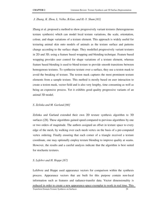 CHAPTER 2 Literature Review: Texture Synthesis and 3D Surface Representation
Transform Domain Texture Synthesis on Surfaces 29
J. Zhang, K. Zhou, L. Velho, B.Guo, and H.-Y. Shum [65]
Zhang et al. proposed a method to show progressively variant textures (heterogeneous
texture synthesis) which can model local texture variations, the scale, orientation,
colour, and shape variations of a texture element. This approach is widely useful for
texturing animal skin onto models of animals as the texture surface and patterns
change according to the surface shape. They modelled progressively variant textures
in 2D and 3D, using a feature based wrapping and blending technique. Feature based
wrapping provides user control for shape variations of a texture element, whereas
feature based blending is used to blend texture to provide smooth transitions between
homogenous textures. To synthesise texture over a surface, they use a texton mask to
avoid the breaking of texture. The texton mask captures the most prominent texture
elements from a sample texture. This method is mostly based on user interaction to
create a texton mask, vector field and is also very lengthy, time consuming as well as
being an expensive process. Yet it exhibits good quality progressive variants of an
animal 3D model.
S. Zelinka and M. Garland [66]
Zelinka and Garland extended their own 2D texture synthesis algorithm to 3D
surfaces [28]. These algorithms gained speed compared to pervious algorithms by one
or two orders of magnitude. The authors assigned an offset in texture space to every
edge of the mesh, by walking over each mesh vertex on the basis of a pre-computed
vertex ordering. Finally ensuring that each corner of a triangle received a texture
coordinate, one may optionally employ texture blending to improve quality at seams.
However, the results and a careful analysis indicate that the algorithm is best suited
for stochastic textures.
S. Lefebvr and H. Hoppe [67]
Lefebvre and Hoppe used appearance vectors for comparison within the synthesis
process. Appearance vectors that are built for this purpose contain non-local
information such as features and radiance-transfer data. Vector dimensionality is
reduced in order to create a new appearance-space exemplar to work in real time. This
 