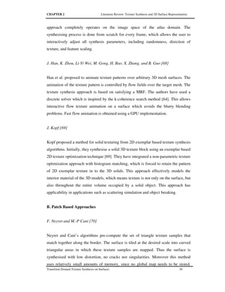 CHAPTER 2 Literature Review: Texture Synthesis and 3D Surface Representation
Transform Domain Texture Synthesis on Surfaces 30
approach completely operates on the image space of the atlas domain. The
synthesising process is done from scratch for every frame, which allows the user to
interactively adjust all synthesis parameters, including randomness, direction of
texture, and feature scaling.
J. Han, K. Zhou, Li-Yi Wei, M. Gong, H. Bao, X. Zhang, and B. Guo [68]
Han et al. proposed to animate texture patterns over arbitrary 3D mesh surfaces. The
animation of the texture pattern is controlled by flow fields over the target mesh. The
texture synthesis approach is based on satisfying a MRF. The authors have used a
discrete solver which is inspired by the k-coherence search method [64]. This allows
interactive flow texture animation on a surface which avoids the blurry blending
problems. Fast flow animation is obtained using a GPU implementation.
J. Kopf [69]
Kopf proposed a method for solid texturing from 2D exemplar based texture synthesis
algorithms. Initially, they synthesise a solid 3D texture block using an exemplar based
2D texture optimization technique [69]. They have integrated a non-parametric texture
optimization approach with histogram matching, which is forced to retain the pattern
of 2D exemplar texture in to the 3D solids. This approach effectively models the
interior material of the 3D models, which means texture is not only on the surface, but
also throughout the entire volume occupied by a solid object. This approach has
applicability in applications such as scattering simulation and object breaking.
B. Patch Based Approaches
F. Neyret and M.-P Cani [70]
Neyret and Cani’s algorithms pre-compute the set of triangle texture samples that
match together along the border. The surface is tiled at the desired scale into curved
triangular areas in which these texture samples are mapped. Thus the surface is
synthesised with low distortion, no cracks nor singularities. Moreover this method
uses relatively small amounts of memory, since no global map needs to be stored.
 