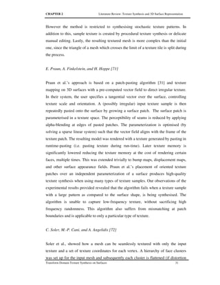 CHAPTER 2 Literature Review: Texture Synthesis and 3D Surface Representation
Transform Domain Texture Synthesis on Surfaces 31
However the method is restricted to synthesising stochastic texture patterns. In
addition to this, sample texture is created by procedural texture synthesis or delicate
manual editing. Lastly, the resulting textured mesh is more complex than the initial
one, since the triangle of a mesh which crosses the limit of a texture tile is split during
the process.
E. Praun, A. Finkelstein, and H. Hoppe [71]
Praun et al.’s approach is based on a patch-pasting algorithm [31] and texture
mapping on 3D surfaces with a pre-computed vector field to direct irregular texture.
In their system, the user specifies a tangential vector over the surface, controlling
texture scale and orientation. A (possibly irregular) input texture sample is then
repeatedly pasted onto the surface by growing a surface patch. The surface patch is
parameterised in a texture space. The perceptibility of seams is reduced by applying
alpha-blending at edges of pasted patches. The parameterization is optimised (by
solving a sparse linear system) such that the vector field aligns with the frame of the
texture patch. The resulting model was rendered with a texture generated by pasting in
runtime-pasting (i.e. pasting texture during run-time). Later texture memory is
significantly lowered reducing the texture memory at the cost of rendering certain
faces, multiple times. This was extended trivially to bump maps, displacement maps,
and other surface appearance fields. Praun et al.’s placement of oriented texture
patches over an independent parameterization of a surface produces high-quality
texture synthesis when using many types of texture samples. Our observations of the
experimental results provided revealed that the algorithm fails when a texture sample
with a large pattern as compared to the surface shape, is being synthesised. The
algorithm is unable to capture low-frequency texture, without sacrificing high
frequency randomness. This algorithm also suffers from mismatching at patch
boundaries and is applicable to only a particular type of texture.
C. Soler, M.-P. Cani, and A. Angelidis [72]
Soler et al., showed how a mesh can be seamlessly textured with only the input
texture and a set of texture coordinates for each vertex. A hierarchy of face clusters
was set up for the input mesh and subsequently each cluster is flattened (if distortion
 