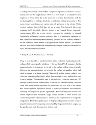CHAPTER 2 Literature Review: Texture Synthesis and 3D Surface Representation
Transform Domain Texture Synthesis on Surfaces 32
is too high, the cluster is subdivided for later processing). For each flattened cluster, a
texture patch in the sample texture which is a best match to an already textured
neighbour is found. Note that if the error due to texture discontinuities with the
existing neighbour is too high, the cluster is subdivided for later processing. In three
passes texture coordinates are mapped onto all polygons in the cluster. Unlike
previous methods, this method does not use a vector field, instead it lets texture
propagate itself, irregularly. Further, similar to the Lapped Texture approach’s
runtime-pasting [71], the texture memory overhead for rendering is minimal.
Additionally, all faces are rendered only once. Soler et al.’s method is applicable to a
wide variety of textures and produces a quality synthesis process. However drawbacks
are that depending on the number of polygons in the surface it takes a few minutes,
and even up to tens of minutes for the synthesis to complete. Even then small artefacts
across patch boundaries still remain.
L. Wang, X. Gu, K. Mueller, and S.-T Yau [73]
Wang et al.’s algorithm is mainly based on global conformal parameterization of a
surface, which was originally introduced by Gu and Yahu [74]. It guarantees that the
shapes embodied in textures are preserved on the surface, without seams or cracks.
Moreover, the parameterization can segment the surface into patches, where each
patch is mapped to a planar rectangle. Wang et al. applied texture synthesis on a
conformal parameterised rectangle, where they proposed to use a multi-scale texture
synthesis method. This method is used to non-uniformly synthesise texture on a 2D
rectangle, considering the area stretching factor which is obtained from the conformal
factor. This means that the algorithm has control over the local scale of the texture.
This texture synthesis algorithm is similar to a previous algorithm that synthesises
texture by stitching texture patches together [31]. However Wang used a multi-scale
texture sample as input instead of a single sample. In order to obtain a multi-scale
sample the algorithm either enlarged or minimised the sample texture by using cubic
interpolation. The texture synthesis part of the proposed algorithm is simple. However
a significant amount of complexity is introduced by the parameterization adopted and
the specific multi-scale decomposition strategy used.
 
