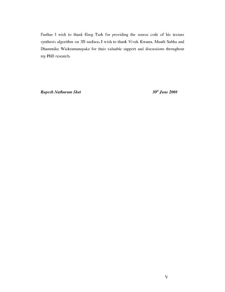 V
Further I wish to thank Greg Turk for providing the source code of his texture
synthesis algorithm on 3D surface. I wish to thank Vivek Kwatra, Muath Sabha and
Dhammike Wickramanayake for their valuable support and discussions throughout
my PhD research.
Rupesh Nathuram Shet 30st
June 2008
 