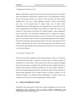 CHAPTER 2 Literature Review: Texture Synthesis and 3D Surface Representation
Transform Domain Texture Synthesis on Surfaces 33
S. Magda and D. Kriegman [117]
Magda and Kriegman separated the texture pre-processing stage from the synthesis
stage and defined the overall texture synthesis process as an independent two phase
process. Pre-processed texture was stored on a disk and later used when needed.
Although this is very slow, in many application scenarios it needs to be performed
only once. In the pre-processing of sample texture, sets of pixels whose
neighbourhoods have similar appearance are assigned the same texton label. Likewise
several neighbourhoods with different texton labels are created. This results in the
creation of a large feature vector that will eventually require a longer computation
time for processing. The information searching process is reduced by creating a
lookup table using the distance between every pair of textons. This texture synthesis
process is an extension to the well known image quilting algorithm, where stitching is
done between triangular rather than square patches. It has been shown that this texture
synthesis algorithm performs well for most of the texture types and visible seams can
be reduced by edge blending. However the pre-processing time can run from minutes
to a few tens of minutes.
C-W. Fu and L. M. Kang [118]
In this work the authors proposed a texture tiling mechanism, where a low distortion
conformal quad based map is created for the input surface. It produces proper tile
orientations on all quad faces, so that texture can be laid out on quads and mapped
back to the input surface accordingly. This algorithm provides an additional facility to
change texture patterns by referencing different tile sets. The synthesis algorithm is
based on the Image quilting approach [33], and therefore inherits all the drawbacks of
image quilting algorithms such as random selection of patches, expensive cost of
minimum boundary cut, somewhat limited applicability to isotropic textures and
computation cost, due to the need of generating pre-synthesis textures.
2.3 SURFACE REPRESENTATION
In parallel to the advancements of 3D texture synthesis algorithms, the ever evolving
requirements from industries, such as Games, Movie, Architecture, and
 