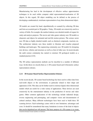 CHAPTER 2 Literature Review: Texture Synthesis and 3D Surface Representation
Transform Domain Texture Synthesis on Surfaces 34
Manufacturing has lead to the development of effective surface approximation
techniques to be used within computer aided representation/visualization of 3D
objects. In this regard, 3D object modelling can be defined as the process of
developing a mathematical, wireframe representation of any three-dimensional object.
3D models are created (by hand, algorithmically or scanned) by collecting 3D data
and form an essential part in 3D graphics. Today, 3D models are extensively used in a
variety of fields. For example, the medical industry uses detailed models of organs for
study and analysis purposes. The movie and video games industry uses 3D models as
characters and objects for animated and real-life motion pictures. The science sector
uses 3D data as highly detailed models such as chemical compounds, reactions etc.
The architecture industry uses these models to illustrate and visualise proposed
buildings and landscapes. The engineering community uses 3D models for designing
new devices, vehicles and structures as well as a host of other uses. In recent decades
the earth science community has started to construct 3D geological models as a
standard practice [123].
The 3D surface representation methods can be classified in a number of different
ways. In this thesis we classify them as 1) 3D scanner based and 2) Geometric surface
representation schemes.
2.3.1 3D Scanner Based Surface Representation Schemes
In the recent decade, 3D scanner based technology has been used to collect data from
real-world objects or the environment, in particular related to their shape and
appearance [124]. This data can be further used to construct digital, three dimensional
models which are useful for a wide variety of applications. These devices are used
extensively by the entertainment industry in the production of movies and video
games. Other common applications of this technology include industrial design,
reverse engineering and prototyping, and computer vision and documentation of
cultural artefacts. Many different technologies have been used to build these 3D
scanning devices. Each technology comes with its own limitations, advantages and
costs. It should be remembered that many limitations in terms of the kind of objects
that can be digitalised are still present. The basic purpose of a 3D scanner is to create
 