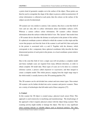 CHAPTER 2 Literature Review: Texture Synthesis and 3D Surface Representation
Transform Domain Texture Synthesis on Surfaces 35
a point cloud of geometric samples on to the surface of the object. These points can
then be used to extrapolate the shape of the object (a process called reconstruction). If
colour information is collected at each point, then the colours on the surface of the
subject can also be determined.
3D scanners are very similar to cameras. Like cameras, they have a cone-like field of
view and are only able to collect information about non-hidden surfaces [125].
Whereas a camera collects colour information, 3D scanners collect distance
information about the surfaces within the field of view. The “picture” that results from
a 3D scanner device describes the distance at each point in the picture of the surface.
If a spherical coordinate system is defined in which the scanner is at the origin and the
vector that projects out from the front of the scanner is φ=0 and θ=0, then each point
in the picture is associated with a φ and θ. Together with the distance, which
corresponds to the r component, these spherical coordinates fully describe the three
dimensional position of each point in the picture, in a local coordinate system relative
to the scanner.
Due to the cone-like field of view a single scan will not produce a complete model
and hence multiple scans are required from many different directions, in order to
obtain complete 3D model data. These types of scans are to be done in a common
reference system, a process called alignment or registration, and then merged to
create a complete model. This whole process, ranging from the single range map to
the whole model, is usually known as the 3D scanning pipeline [76].
The 3D scanners can be sub divided into contact and non-contact types. Non-contact
3D scanners can be further divided into active scanners and passive scanners. There
are a variety of technologies that fall under each of these categories [77].
A. Contact
In this scanner the 3D object is created using a physical touch sensor [Note: This
approach is used extensively in machining and manufacturing]. The disadvantage of
the approach is that it requires physical contact with the object being scanned. Thus
scanning activity might modify or damage the object. This fact is very significant
when scanning delicate or valuable objects such as historical artefacts. The other
 