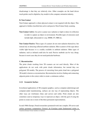 CHAPTER 2 Literature Review: Texture Synthesis and 3D Surface Representation
Transform Domain Texture Synthesis on Surfaces 36
disadvantage is that they are relatively slow. Other examples are the hand driven
touch probes used to digitalise clay models in the computer animation industry.
B. Non-Contact
Non-Contact approach is where physical contact is not required with the object. This
approach is further classified into active and passive Non-Contact body scanning.
Non-Contact Active: An active scanner uses radiation or light to detect its reflection
in order to capture an object or environment. Possible types of emissions used
include light, ultrasound or x-ray, MMR, CT, MRI etc.
Non Contact Passive: These types of scanners do not emit radiation themselves, but
instead rely on detecting reflected ambient radiation. Most scanners of this type detect
visible light because it is a readily available in ambient radiation. Other types of
radiation, such as infrared could also be used. Passive methods can be very cheap,
because in most cases they do not need particular hardware.
C. Reconstruction
The point clouds resulting from 3D scanners are not used directly. Most of the
applications do not work with point clouds information, but instead they use
polygonal 3D models. The process of converting from point cloud into a polygonal
3D model is known as reconstruction. Reconstruction involves finding and connecting
adjacent points in the correct order to create a continuous surface.
2.3.2 Geometric Surface
In technical applications of 3D computer graphics, such as computer-aided design and
computer-aided manufacturing, surfaces are one way of representing objects. The
other ways are wireframes (lines and curves) and solids. Point clouds are also
sometimes used as temporary ways to represent an object, with the goal of using the
points to create one or more of the three permanent representations.
In mid 1960s Europe, French researchers pioneered work into complex 3D curves and
surface geometry computation. Citroen's de Casteljau made fundamental strides in
 