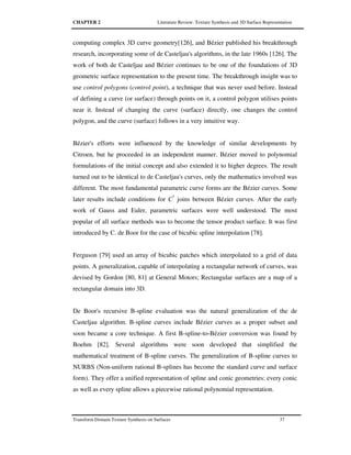 CHAPTER 2 Literature Review: Texture Synthesis and 3D Surface Representation
Transform Domain Texture Synthesis on Surfaces 37
computing complex 3D curve geometry[126], and Bézier published his breakthrough
research, incorporating some of de Casteljau's algorithms, in the late 1960s [126]. The
work of both de Casteljau and Bézier continues to be one of the foundations of 3D
geometric surface representation to the present time. The breakthrough insight was to
use control polygons (control point), a technique that was never used before. Instead
of defining a curve (or surface) through points on it, a control polygon utilises points
near it. Instead of changing the curve (surface) directly, one changes the control
polygon, and the curve (surface) follows in a very intuitive way.
Bézier's efforts were influenced by the knowledge of similar developments by
Citroen, but he proceeded in an independent manner. Bézier moved to polynomial
formulations of the initial concept and also extended it to higher degrees. The result
turned out to be identical to de Casteljau's curves, only the mathematics involved was
different. The most fundamental parametric curve forms are the Bézier curves. Some
later results include conditions for C*
joins between Bézier curves. After the early
work of Gauss and Euler, parametric surfaces were well understood. The most
popular of all surface methods was to become the tensor product surface. It was first
introduced by C. de Boor for the case of bicubic spline interpolation [78].
Ferguson [79] used an array of bicubic patches which interpolated to a grid of data
points. A generalization, capable of interpolating a rectangular network of curves, was
devised by Gordon [80, 81] at General Motors; Rectangular surfaces are a map of a
rectangular domain into 3D.
De Boor's recursive B-spline evaluation was the natural generalization of the de
Casteljau algorithm. B-spline curves include Bézier curves as a proper subset and
soon became a core technique. A first B-spline-to-Bézier conversion was found by
Boehm [82]. Several algorithms were soon developed that simplified the
mathematical treatment of B-spline curves. The generalization of B-spline curves to
NURBS (Non-uniform rational B-splines has become the standard curve and surface
form). They offer a unified representation of spline and conic geometries: every conic
as well as every spline allows a piecewise rational polynomial representation.
 