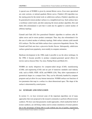CHAPTER 2 Literature Review: Texture Synthesis and 3D Surface Representation
Transform Domain Texture Synthesis on Surfaces 38
A special case of NURBS is given by rational Bézier curves. Even more specialised
are conic sections, or rational quadratic Bézier curves. Chaikin's [83] algorithm was
the starting point for the initial work on subdivision surfaces, Chaikin's algorithm can
be generalised to tensor product surfaces in a straightforward way. Such surfaces have
a rectilinear control mesh, and after analyzing the tensor product algorithm, Doo and
Sabin [84] reformulated it such that it could also be applied to control meshes of
arbitrary topology.
Catmull and Clark [85] first generalised Chaikin's algorithm to uniform cubic B-
spline curves and its tensor product counterpart. Then, they also reformulated it for
the case of control meshes of arbitrary topology. Both surface schemes yield smooth
(G1) surfaces. The Doo and Sabin surfaces have a piecewise biquadratic flavour. The
Catmull and Clark ones have a piecewise bicubic flavour. Subsequently, subdivision
surfaces gained more popularity, most notably in computer animation.
Hardware development in the 1980s made it possible to use the above technique. In
the 1990s it became possible to produce computer-generated special effects for
movies such as Jurassic Park, Toy story, Finding Nemo and Shrek [41] .
NURBS are nearly ubiquitous for computer-aided design (CAD), manufacturing
(CAM), and engineering (CAE) and are part of numerous standards used industry
wide, such as IGES, STEP, ACIS, and PHIGS [126]. They allow representation of
geometrical shapes in a compact form. They can be efficiently handled by computer
programs and yet allow for easy human interaction. NURBS surfaces are functions of
two parameters that map to a surface in a three-dimensional space. The shape of the
surface is determined by control points.
2.4 SUMMARY AND CONCLUSION
In section 2.1, we have reviewed some of the important algorithms out of many
approaches that were proposed to the research community to perform efficient texture
synthesis. We have seen that parametric model approaches, which marked the birth of
texture synthesis, are still being widely used in certain simulations of texture patterns
due to the advantages of being able to scale without any loss of quality, requirement
 