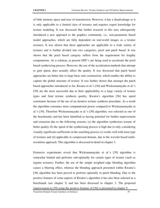 CHAPTER 2 Literature Review: Texture Synthesis and 3D Surface Representation
Transform Domain Texture Synthesis on Surfaces 39
of little memory space and ease of transmission. However, it has a disadvantage as it
is only applicable to a limited class of textures and requires expert knowledge for
texture modeling. It was discussed that further research in this area subsequently
introduced a new approach to the graphics community, i.e., non-parametric based
model approaches, which are fully dependent on real-world images as a texture
resource. It was shown that these approaches are applicable to a wide variety of
textures and is further divided into two categories, pixel and patch based. It was
shown that the pixel based category suffers from the requirement for lengthy
computations. As a solution, at present GPU’s are being used to accelerate the pixel
based synthesizing process. However, the use of the acceleration methods that attempt
to gain speed, does actually affect the quality. It was discussed that patch based
approaches are better due to large basic unit construction, which enables the ability to
capture the global structure of texture. It was further shown that amongst the patch
based approaches introduced so far, Kwatra et al.’s [36] and Wickramanayake et al.’s
[39] are the most successful due to their applicability to a large variety of texture
types and final texture synthesis quality. Kwatra’s algorithm [36] has speed
constraints because of the use of an iterative texture synthesis procedure. As a result
the algorithm consumes more computational power compared to Wickramanayake et
al.’s [39]. Therefore Wickramanayake et al.’s [39] algorithm, was selected as one of
the benchmarks and has been identified as having potential for further improvement
and extension due to the following reasons; (a) the algorithm synthesises texture of
better quality (b) the speed of the synthesising process is high due to only considering
visually significant coefficients in the searching process (c) works well with most type
of textures and (d) applicable in compressed domain, due to the wavelet based multi-
resolution approach. This algorithm is discussed in detail in chapter 3.
Extensive experiments reveal that Wickramanayake et al.’s [39] algorithm is
somewhat limited and performs sub-optimally for certain types of texture (such as
regular textures). Further, the use of the simple weighted edge blending algorithm
causes a blurring effect, whereas the blending approach presented within Kwatra’s
[36] algorithm has been proved to perform optimally in patch blending. Due to the
positive features of some aspects of Kwatra’s algorithm it has also been selected as a
benchmark (see chapter 3) and has been discussed in chapter 3. The proposed
improvement to [39] using the positive features of [36] is presented in chapter 5.
 