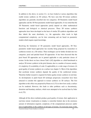 CHAPTER 2 Literature Review: Texture Synthesis and 3D Surface Representation
Transform Domain Texture Synthesis on Surfaces 40
In addition to the above, in section 2.2., we have looked at various algorithms that
enable texture synthesis on 3D surfaces. We have seen that 3D texture synthesis
algorithms are generally classified into two categories; 3D Parametric model based
approaches and the 3D Non-parametric model based approaches. It was noted that the
3D Parametric model based approaches purely depend on either mathematical
functions and biological or chemical processes. These 3D texture synthesis
approaches have been developed on the basis of similar 2D synthesis algorithms and
thus inherit the same drawbacks, i.e., the approaches often result in high
computational complexity, can be time consuming and are based on parametric
models which require expert knowledge.
Resolving the limitations of 3D parametric model based approaches, 3D Non-
parametric model based approaches has recently being proposed by researchers to
synthesise texture on a 3D surface. These techniques can be further divided into two
categories; pixel and patched based 3D approaches. It has been discussed that the
pixel based 3D approaches are in general applicable to only particular classes of
texture. In this thesis we have chosen Turk’s [62] algorithm as a third benchmark to
analyse 3D texture synthesis in the pixel domain, due to a number of reasons namely;
(1) simplicity (2) availability of code (3) applicability to a wide range of textures (4)
good quality of texture synthesis on a surface (see chapter 3). Most of the algorithms
that accelerate texture synthesis degrade the quality of the synthesised texture.
Therefore further research is required for better quality texture synthesis in real-time.
As developments in patch based 2D technique progressed, researchers have been
attracted to consider this approach to texture synthesis on 3D surfaces. The first
algorithm to this effect was proposed by Praun et al. [71] to show how easily a surface
can be rendered. However, this leads to other problems such as discontinuity,
distortion and boundary artefacts, which were attempted to be resolved later by Soler
et al. [72].
Although all the above methods produce good quality of texture, their application in
real-time remote visualisation or display is somewhat limited, due to the enormous
amount of information required, complexity of the computational processes and/or
lack of applicability to the synthesis of all types of texture. To overcome many of the
 