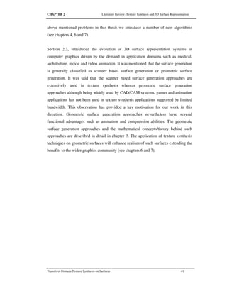 CHAPTER 2 Literature Review: Texture Synthesis and 3D Surface Representation
Transform Domain Texture Synthesis on Surfaces 41
above mentioned problems in this thesis we introduce a number of new algorithms
(see chapters 4, 6 and 7).
Section 2.3, introduced the evolution of 3D surface representation systems in
computer graphics driven by the demand in application domains such as medical,
architecture, movie and video animation. It was mentioned that the surface generation
is generally classified as scanner based surface generation or geometric surface
generation. It was said that the scanner based surface generation approaches are
extensively used in texture synthesis whereas geometric surface generation
approaches although being widely used by CAD/CAM systems, games and animation
applications has not been used in texture synthesis applications supported by limited
bandwidth. This observation has provided a key motivation for our work in this
direction. Geometric surface generation approaches nevertheless have several
functional advantages such as animation and compression abilities. The geometric
surface generation approaches and the mathematical concepts/theory behind such
approaches are described in detail in chapter 3. The application of texture synthesis
techniques on geometric surfaces will enhance realism of such surfaces extending the
benefits to the wider graphics community (see chapters 6 and 7).
 