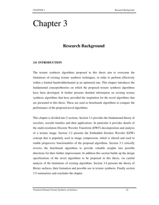 CHAPTER 3 Research Background
Transform Domain Texture Synthesis on Surfaces 42
Chapter 3
Research Background
3.0 INTRODUCTION
The texture synthesis algorithms proposed in this thesis aim to overcome the
limitations of existing texture synthesis techniques, in order to perform effectively
within a limited bandwidth/channel at an optimised rate. This chapter introduces the
fundamental concepts/theories on which the proposed texture synthesis algorithms
have been developed. It further presents detailed information on existing texture
synthesis algorithms that have provided the inspiration for the novel algorithms that
are presented in this thesis. These are used as benchmark algorithms to compare the
performance of the proposed novel algorithms.
This chapter is divided into 5 sections. Section 3.1 provides the fundamental theory of
wavelets, wavelet families and their applications. In particular it provides details of
the multi-resolution Discrete Wavelet Transform (DWT) decomposition and analysis
of a texture image. Section 3.2 presents the Embedded Zerotree Wavelet (EZW)
concept that is popularly used in image compression, which is altered and used to
enable progressive functionalities of the proposed algorithms. Section 3.3 critically
reviews the benchmark algorithms to provide valuable insights into possible
directions for their further improvement. In addition this section builds up the design
specifications of the novel algorithms to be proposed in this thesis, via careful
analysis of the limitations of existing algorithms. Section 3.4 presents the theory of
Bézier surfaces, their formation and possible use in texture synthesis. Finally section
3.5 summarises and concludes the chapter.
 