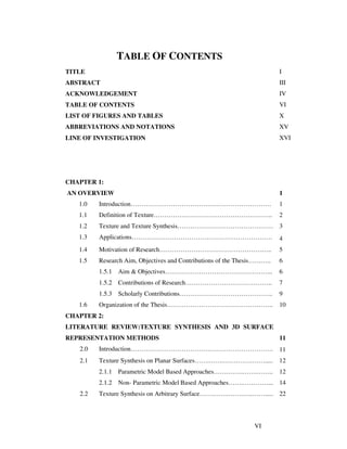 VI
TABLE OF CONTENTS
TITLE I
ABSTRACT III
ACKNOWLEDGEMENT IV
TABLE OF CONTENTS VI
LIST OF FIGURES AND TABLES X
ABBREVIATIONS AND NOTATIONS XV
LINE OF INVESTIGATION XVI
CHAPTER 1:
AN OVERVIEW 1
1.0 Introduction………………………………………………………… 1
1.1 Definition of Texture……………………………………………….. 2
1.2 Texture and Texture Synthesis……………………………………… 3
1.3 Applications………………………………………………………… 4
1.4 Motivation of Research…………………………………………….. 5
1.5 Research Aim, Objectives and Contributions of the Thesis……….. 6
1.5.1 Aim & Objectives…………………………………………... 6
1.5.2 Contributions of Research………………………………….. 7
1.5.3 Scholarly Contributions…………………………………….. 9
1.6 Organization of the Thesis………………………………………….. 10
CHAPTER 2:
LITERATURE REVIEW:TEXTURE SYNTHESIS AND 3D SURFACE
REPRESENTATION METHODS 11
2.0 Introduction…………………………………………………………. 11
2.1 Texture Synthesis on Planar Surfaces…….…….…….…….……..... 12
2.1.1 Parametric Model Based Approaches…….…….…….…….. 12
2.1.2 Non- Parametric Model Based Approaches…….…………... 14
2.2 Texture Synthesis on Arbitrary Surface…….…….…….…..……..... 22
 