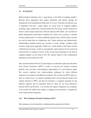 CHAPTER 3 Research Background
Transform Domain Texture Synthesis on Surfaces 43
3.1 WAVELETS
Multi-resolution techniques have a long history in the field of computer graphics.
Recently these approaches have gained importance and interest through the
introduction of the mathematical framework of wavelets. Wavelets are efficient, easy
to implement and have a major impact on several areas of computer graphics
including image compression, and processing [88, 89] (using wavelet transform in
order to achieve high compression), Wavelet radiosity [90] (which uses wavelets for
global illumination), hierarchical modeling [91] (which uses wavelets to perform
common editing tasks), in volume rendering and processing [92,93] (where wavelets
are used for huge data set compression, and feature detection and enhancement),
multiresolution painting (which uses wavelets to create ‘infinite’ resolution paint
systems), image query approaches (which use a small number of the largest wavelet
coefficients of an image’s results in a perceptually useful signature for fast search and
retrieval) [94]. A complete overview of the wavelet based algorithms in the field of
computer graphics can be found in [95, 96], whereas details of their mathematical
definitions can be found in [97, 98].
The wavelet transform [99-101] was developed as an alternative approach to the Short
Time Fourier Transforms (STFT) in order to overcome the constant resolution
problem, and to provide a time-frequency representation of a non-stationary signal.
The wavelet transform uses multi-resolution techniques by which different
frequencies are analysed with different resolutions. The wavelet and STFT analysis is
done in a similar way i.e. its signal is multiplied with a wavelet function similar to the
window function in STFT, and then the transform is computed separately for the
different segments that are generated. However, there are two main differences
between STFT and Wavelets, 1) in wavelets the negative frequencies are computed.
2) In wavelets the width of the window is changed as the transform is computed for
every single spectral component.
3.1.1 The Continuous Wavelet Transform (CWT)
The continuous wavelet transform is mathematically represented as follows:
 