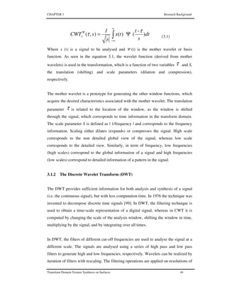 CHAPTER 3 Research Background
Transform Domain Texture Synthesis on Surfaces 44
dt
s
t
tx
s
1
sCWTx )
-
()(),(
τ
τ Ψ= ∫
∞
∞−
Ψ
(3.1)
Where x (t) is a signal to be analysed and Ψ (t) is the mother wavelet or basis
function. As seen in the equation 3.1, the wavelet function (derived from mother
wavelets) is used in the transformation, which is a function of two variables τ and S,
the translation (shifting) and scale parameters (dilation and compression),
respectively.
The mother wavelet is a prototype for generating the other window functions, which
acquire the desired characteristics associated with the mother wavelet. The translation
parameter τ is related to the location of the window, as the window is shifted
through the signal, which corresponds to time information in the transform domain.
The scale parameter S is defined as | 1/frequency | and corresponds to the frequency
information. Scaling either dilates (expands) or compresses the signal. High scale
corresponds to the non detailed global view of the signal, whereas low scale
corresponds to the detailed view. Similarly, in term of frequency, low frequencies
(high scales) correspond to the global information of a signal and high frequencies
(low scales) correspond to detailed information of a pattern in the signal.
3.1.2 The Discrete Wavelet Transform (DWT)
The DWT provides sufficient information for both analysis and synthesis of a signal
(i.e. the continuous signal), but with less computation time. In 1976 the technique was
invented to decompose discrete time signals [99]. In DWT, the filtering technique is
used to obtain a time-scale representation of a digital signal, whereas in CWT it is
computed by changing the scale of the analysis window, shifting the window in time,
multiplying by the signal, and by integrating over all times.
In DWT, the filters of different cut-off frequencies are used to analyse the signal at a
different scale. The signals are analysed using a series of high pass and low pass
filters to generate high and low frequencies, respectively. Wavelets can be realized by
iteration of filters with rescaling. The filtering operations are applied on resolutions of
 