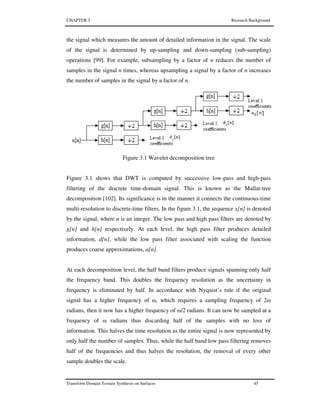 CHAPTER 3 Research Background
Transform Domain Texture Synthesis on Surfaces 45
the signal which measures the amount of detailed information in the signal. The scale
of the signal is determined by up-sampling and down-sampling (sub-sampling)
operations [99]. For example, subsampling by a factor of n reduces the number of
samples in the signal n times, whereas upsampling a signal by a factor of n increases
the number of samples in the signal by a factor of n.
Figure 3.1 Wavelet decomposition tree
Figure 3.1 shows that DWT is computed by successive low-pass and high-pass
filtering of the discrete time-domain signal. This is known as the Mallat-tree
decomposition [102]. Its significance is in the manner it connects the continuous-time
multi-resolution to discrete-time filters. In the figure 3.1, the sequence x[n] is denoted
by the signal, where n is an integer. The low pass and high pass filters are denoted by
g[n] and h[n] respectively. At each level, the high pass filter produces detailed
information, d[n], while the low pass filter associated with scaling the function
produces coarse approximations, a[n].
At each decomposition level, the half band filters produce signals spanning only half
the frequency band. This doubles the frequency resolution as the uncertainty in
frequency is eliminated by half. In accordance with Nyquist’s rule if the original
signal has a higher frequency of ω, which requires a sampling frequency of 2ω
radians, then it now has a higher frequency of ω/2 radians. It can now be sampled at a
frequency of ω radians thus discarding half of the samples with no loss of
information. This halves the time resolution as the entire signal is now represented by
only half the number of samples. Thus, while the half band low pass filtering removes
half of the frequencies and thus halves the resolution, the removal of every other
sample doubles the scale.
 