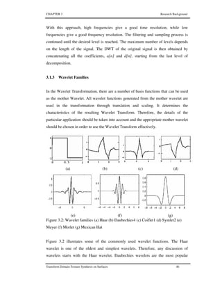 CHAPTER 3 Research Background
Transform Domain Texture Synthesis on Surfaces 46
With this approach, high frequencies give a good time resolution, while low
frequencies give a good frequency resolution. The filtering and sampling process is
continued until the desired level is reached. The maximum number of levels depends
on the length of the signal. The DWT of the original signal is then obtained by
concatenating all the coefficients, a[n] and d[n], starting from the last level of
decomposition.
3.1.3 Wavelet Families
In the Wavelet Transformation, there are a number of basis functions that can be used
as the mother Wavelet. All wavelet functions generated from the mother wavelet are
used in the transformation through translation and scaling. It determines the
characteristics of the resulting Wavelet Transform. Therefore, the details of the
particular application should be taken into account and the appropriate mother wavelet
should be chosen in order to use the Wavelet Transform effectively.
(a) (b) (c) (d)
(e) (f) (g)
Figure 3.2: Wavelet families (a) Haar (b) Daubechies4 (c) Coiflet1 (d) Symlet2 (e)
Meyer (f) Morlet (g) Mexican Hat
Figure 3.2 illustrates some of the commonly used wavelet functions. The Haar
wavelet is one of the oldest and simplest wavelets. Therefore, any discussion of
wavelets starts with the Haar wavelet. Daubechies wavelets are the most popular
 