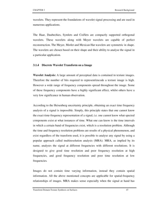 CHAPTER 3 Research Background
Transform Domain Texture Synthesis on Surfaces 47
wavelets. They represent the foundations of wavelet signal processing and are used in
numerous applications.
The Haar, Daubechies, Symlets and Coiflets are compactly supported orthogonal
wavelets. These wavelets along with Meyer wavelets are capable of perfect
reconstruction. The Meyer, Morlet and Mexican Hat wavelets are symmetric in shape.
The wavelets are chosen based on their shape and their ability to analyse the signal in
a particular application.
3.1.4 Discrete Wavelet Transform on a Image
Wavelet Analysis: A large amount of perceptual data is contained in texture images.
Therefore the number of bits required to represent/encode a texture image is high.
However a wide range of frequency components spread throughout the image. Some
of these frequency components have a highly significant effect, whilst others have a
very low significance in human observation.
According to the Heisenberg uncertainty principle, obtaining an exact time frequency
analysis of a signal is impossible. Simply, this principle states that one cannot know
the exact time-frequency representation of a signal, i.e. one cannot know what spectral
components exist at what instances of time. What one can know is the time intervals
in which a certain band of frequencies exist, which is a resolution problem. Although
the time and frequency resolution problems are results of a physical phenomenon, and
exist regardless of the transform used, it is possible to analyse any signal by using a
popular approach called multiresolution analysis (MRA). MRA, as implied by its
name, analyses the signal at different frequencies with different resolutions. It is
designed to give good time resolution and poor frequency resolution at high
frequencies, and good frequency resolution and poor time resolution at low
frequencies.
Images do not contain time varying information, instead they contain spatial
information. All the above mentioned concepts are applicable for spatial-frequency
relationships of images. MRA makes sense especially when the signal at hand has
 