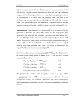 CHAPTER 3 Research Background
Transform Domain Texture Synthesis on Surfaces 48
high frequency components for short durations and low frequency components for
long durations. Fortunately texture images are often of this type. The DWT provides a
compact multi-resolution representation of an image. It gives a signal representation
in correspondence to a narrow band, low frequency range, and some of the
coefficients represent short data lags corresponding to a wide band, high frequency
range. Using the concept of scale, data representing a continuous trade off between
space and frequency can be made available for further processing (see figure 3.3 (b)).
Implementation: The application of two-dimensional DWT to an image involves the
application of horizontal and vertical DWT filters over the image pixels. This
subdivides texture image into four sub-bands. The resulting sub-bands labelled LH1,
HL1 and HH1 represent the finest scale wavelet coefficient whereas the sub-band
labelled LL1 represents low-resolution coefficients. In order to obtain the next level of
wavelet sub-bands, the sub-band labelled LL1 is further decomposed and sampled
using the vertical and horizontal DWT filters. This process is repeated until the
required final decomposition is reached (see figure 3.3).
The texture synthesis process starts by applying 2D DWT (e.g. Haar Transform) on
the sample texture image, which is denoted as Isample. The process is defined
mathematically as follow,
)DWT(I=)I,I,I,(I sampleHH1LH1HL1LL1 (3.2)
)I(DWT)I,I,I,I( 1LL2HH2LH2HL2LL = (3.3)
)I(DWT)I,I,I,I( 2LL3HH3LH3HL3LL = (3.4)
)I(DWT)I,I,I,I( LLn1HHn1LHn1HLn1LLn =++++ (3.5)
We generalise the notation used in equation (3.2)-(3.5) as I pl where
}{ HHLHHLLLp ,,,∈ and }{ nl ,..2,1,0∈ where p represent the sub-bands within each
decomposition level (LL-low resolution, LH-horizontal, HL- vertical, HH diagonal)
and l represents the decomposition level. DWT represents the forward discrete wavelet
transform.
 